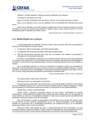 Página 43 de 43
Estudando a Doutrina Espírita
Tema: Mediunidade I
Obsessor - do latim obsessore. Aquele que causa a obsessão; que importuna.
O obsessor é uma pessoa como nós.
Não é um monstro teratológico saído das trevas, onde tem a sua morada para todo o sempre.
Não é um ser diferente, que só vive de crueldades, nem um condenado sem remissão pela Justiça
Divina.
Não é um ser estranho a nós. Pelo contrário. É alguém que privou de nossa convivência, de nossa
intimidade, por vezes com estreitos laços afetivos. É alguém, talvez, a quem amamos outrora. Ou um ser
desesperado pelas crueldades que recebeu de nós...
Obsessão/Desobsessão – Suely Caldas Schubert – pág. 29 e 67
3.6. Mediunidade nas crianças
A mediunidade pode se manifestar na pessoa desde a fase da infância. Mas não é aconselhável o
exercício da mediunidade em crianças, porque:
• O organismo, débil e em formação, pode sofrer grandes abalos.
• A imaginação está em grande atividade e pode sofrer sobreexcitação.
• Não tem discernimento suficiente para lidar com os espíritos nem valorizar sua faculdade e
empregá-la com a gravidade necessária.
Às vezes, as manifestações mediúnicas que a criança apresenta são por causa das perturbações
no ambiente do lar. Neste caso, o recomendável é atendê-la com passes, para eliminar as manifestações, e
se orientar o comportamento dos familiares adultos, para que as tensões espirituais não mais se reflitam na
criança.
Se a manifestação mediúnica na criança for espontânea e equilibrada, aceitar com naturalidade os
fenômenos mas sem estimulá-los nem querer colocar a criança em verdadeiro trabalho mediúnico. Convém,
entretanto, encaminhá-la para a evangelização e conhecimento doutrinário adequado à sua idade, a fim de
que, no futuro, esteja preparada para entender sua faculdade e empregá-la bem.
Estudos sobre Mediunidade – Apostila – CEAK – Campinas/SP
As crianças podem revelar traços mediúnicos.
Não devem porém, ser conduzidas ao intercâmbio.
Em geral, pela sua imaturidade, não saberão fazer uso de sua faculdade e poderão, em decorrência
de sua comunicação precoce com o invisível, tornarem-se presas fáceis de Espíritos malévolos, inimigos
seus do passado, ou de Espíritos levianos que as terão por instrumentos de sua irresponsabilidade.
Ressalvemos, contudo, a espontaneidade.
Poderá eclodir o fenômeno espontâneo através de uma criança, independente de sessões
organizadas ou mesmo distante de qualquer prévio estudo doutrinário. Nesse caso, raro na proporção de
um por bilhões de criaturas, a naturalidade do fenômeno revela-nos que aquele espírito está efetivamente
preparado e comporta a prática normal do intercâmbio.
Mas, não olvidemos o quadro de perturbações momentâneas a que a criança está sujeita a sofrer
em decorrência do clima espiritual desequilibrado de seu lar. Essas perturbações, muito freqüentes,
poderão ser confundidas com a mediunidade espontânea, mas cessarão tão logo o lar se reequilibre,
porque eram efeitos e não a causa da ocorrência.
Findos os efeitos, pela extinção da causa, a criança retornará aos seus brinquedos e às suas
ocupações habituais, próprias da infância, vivendo o período indispensável ao seu aprimoramento interior e
ao cumprimento dos planos reencarnatórios estabelecidos a seu benefício pela Espiritualidade Maior.
 