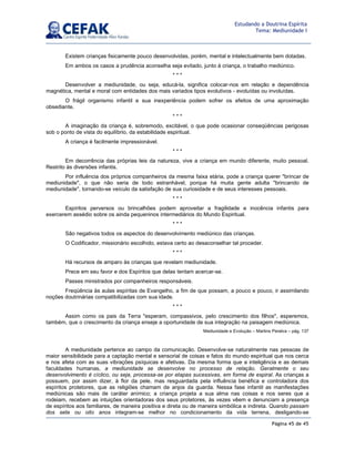 Página 45 de 45
Estudando a Doutrina Espírita
Tema: Mediunidade I
Existem crianças fisicamente pouco desenvolvidas, porém, mental e intelectualmente bem dotadas.
Em ambos os casos a prudência aconselha seja evitado, junto à criança, o trabalho mediúnico.
* * *
Desenvolver a mediunidade, ou seja, educá-la, significa colocar-nos em relação e dependência
magnética, mental e moral com entidades dos mais variados tipos evolutivos - evoluídas ou involuídas.
O frágil organismo infantil e sua inexperiência podem sofrer os efeitos de uma aproximação
obsediante.
* * *
A imaginação da criança é, sobremodo, excitável, o que pode ocasionar conseqüências perigosas
sob o ponto de vista do equilíbrio, da estabilidade espiritual.
A criança é facilmente impressionável.
* * *
Em decorrência das próprias leis da natureza, vive a criança em mundo diferente, muito pessoal.
Restrito às diversões infantis.
Por influência dos próprios companheiros da mesma faixa etária, pode a criança querer brincar de
mediunidade, o que não seria de todo estranhável, porque há muita gente adulta brincando de
mediunidade, tornando-se veículo da satisfação de sua curiosidade e de seus interesses pessoais.
* * *
Espíritos perversos ou brincalhões podem aproveitar a fragilidade e inocência infantis para
exercerem assédio sobre os ainda pequeninos intermediários do Mundo Espiritual.
* * *
São negativos todos os aspectos do desenvolvimento mediúnico das crianças.
O Codificador, missionário escolhido, estava certo ao desaconselhar tal proceder.
* * *
Há recursos de amparo às crianças que revelam mediunidade.
Prece em seu favor e dos Espíritos que delas tentam acercar-se.
Passes ministrados por companheiros responsáveis.
Freqüência às aulas espíritas de Evangelho, a fim de que possam, a pouco e pouco, ir assimilando
noções doutrinárias compatibilizadas com sua idade.
* * *
Assim como os pais da Terra esperam, compassivos, pelo crescimento dos filhos, esperemos,
também, que o crescimento da criança enseje a oportunidade de sua integração na paisagem mediúnica.
Mediunidade e Evolução – Martins Peralva – pág. 137
A mediunidade pertence ao campo da comunicação. Desenvolve-se naturalmente nas pessoas de
maior sensibilidade para a captação mental e sensorial de coisas e fatos do mundo espiritual que nos cerca
e nos afeta com as suas vibrações psíquicas e afetivas. Da mesma forma que a inteligência e as demais
faculdades humanas, a mediunidade se desenvolve no processo de relação. Geralmente o seu
desenvolvimento é cíclico, ou seja, processa-se por etapas sucessivas, em forma de espiral. As crianças a
possuem, por assim dizer, à flor da pele, mas resguardada pela influência benéfica e controladora dos
espíritos protetores, que as religiões chamam de anjos da guarda. Nessa fase infantil as manifestações
mediúnicas são mais de caráter anímico; a criança projeta a sua alma nas coisas e nos seres que a
rodeiam, recebem as intuições orientadoras dos seus protetores, às vezes vêem e denunciam a presença
de espíritos aos familiares, de maneira positiva e direta ou de maneira simbólica e indireta. Quando passam
dos sete ou oito anos integram-se melhor no condicionamento da vida terrena, desligando-se
 