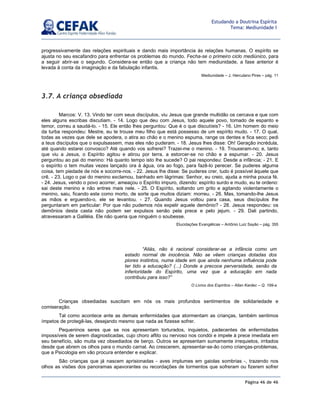 Página 46 de 46
Estudando a Doutrina Espírita
Tema: Mediunidade I
progressivamente das relações espirituais e dando mais importância às relações humanas. O espírito se
ajusta no seu escafandro para enfrentar os problemas do mundo. Fecha-se o primeiro ciclo mediúnico, para
a seguir abrir-se o segundo. Considera-se então que a criança não tem mediunidade, a fase anterior é
levada à conta da imaginação e da fabulação infantis.
Mediunidade – J. Herculano Pires – pág. 11
3.7. A criança obsediada
Marcos: V. 13. Vindo ter com seus discípulos, viu Jesus que grande multidão os cercava e que com
eles alguns escribas discutiam. - 14. Logo que deu com Jesus, todo aquele povo, tomado de espanto e
temor, correu a saudá-lo. - 15. Ele então lhes perguntou: Que é o que discutíeis? - 16. Um homem do meio
da turba respondeu: Mestre, eu te trouxe meu filho que está possesso de um espírito mudo. - 17. O qual,
todas as vezes que dele se apodera, o atira ao chão e o menino espuma, range os dentes e fica seco; pedi
a teus discípulos que o expulsassem, mas eles não puderam. - 18. Jesus lhes disse: Oh! Geração incrédula,
até quando estarei convosco? Até quando vos sofrerei? Trazei-me o menino. - 19. Trouxeram-no; e, tanto
que viu a Jesus, o Espírito agitou e atirou por terra, a estorcer-se no chão e a espumar. - 20. Jesus
perguntou ao pai do menino: Há quanto tempo isto lhe sucede? O pai respondeu: Desde a infância; - 21. E
o espírito o tem muitas vezes lançado ora à água, ora ao fogo, para fazê-lo perecer. Se puderes alguma
coisa, tem piedade de nós e socorre-nos. - 22. Jesus lhe disse: Se puderes crer, tudo é possível àquele que
crê. - 23. Logo o pai do menino exclamou, banhado em lágrimas: Senhor, eu creio, ajuda a minha pouca fé.
- 24. Jesus, vendo o povo acorrer, ameaçou o Espírito impuro, dizendo: espírito surdo e mudo, eu te ordeno:
sai deste menino e não entres mais nele. - 25. O Espírito, soltando um grito e agitando violentamente o
menino, saiu, ficando este como morto, de sorte que muitos diziam: morreu. - 26. Mas, tomando-lhe Jesus
as mãos e erguendo-o, ele se levantou. - 27. Quando Jesus voltou para casa, seus discípulos lhe
perguntaram em particular: Por que não pudemos nós expelir aquele demônio? - 28. Jesus respondeu: os
demônios desta casta não podem ser expulsos senão pela prece e pelo jejum. - 29. Dali partindo,
atravessaram a Galiléia. Ele não queria que ninguém o soubesse.
Elucidações Evangélicas – Antônio Luiz Sayão – pág. 355
Crianças obsediadas suscitam em nós os mais profundos sentimentos de solidariedade e
comiseração.
Tal como acontece ante as demais enfermidades que atormentam as crianças, também sentimos
ímpetos de protegê-las, desejando mesmo que nada as fizesse sofrer.
Pequeninos seres que se nos apresentam torturados, inquietos, padecentes de enfermidades
impossíveis de serem diagnosticadas, cujo choro aflito ou nervoso nos condói e impele à prece imediata em
seu benefício, são muita vez obsediados de berço. Outros se apresentam sumamente irrequietos, irritados
desde que abrem os olhos para o mundo carnal. Ao crescerem, apresentar-se-ão como crianças-problemas,
que a Psicologia em vão procura entender e explicar.
São crianças que já nascem aprisionadas - aves implumes em gaiolas sombrias -, trazendo nos
olhos as visões dos panoramas apavorantes ou recordações de tormentos que sofreram ou fizerem sofrer
“Aliás, não é racional considerar-se a infância como um
estado normal de inocência. Não se vêem crianças dotadas dos
piores instintos, numa idade em que ainda nenhuma influência pode
ter tido a educação? (...) Donde a precoce perversidade, senão da
inferioridade do Espírito, uma vez que a educação em nada
contribuiu para isso?”
O Livros dos Espíritos – Allan Kardec – Q. 199-a
 
