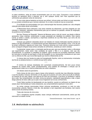 Página 47 de 47
Estudando a Doutrina Espírita
Tema: Mediunidade I
no plano extrafísico, antes de serem encaminhadas para um novo corpo. Conquanto a nova existência
terrestre se apresente difícil e dolorosa, ela é, sem qualquer dúvida, bem mais suportável que os
sofrimentos que padeciam antes de reencarnar.
O novo corpo atenua bastante as torturas que sofriam, torturas estas que tinham as suas nascentes
em sua própria consciência que o remorso calcinava. Ou no ódio e revolta em que se consumiam.
E as bênçãos de oportunidades com que a reencarnação lhes favorece poderão ser a tão almejada
redenção para essas almas conturbadas.
A Misericórdia Divina oferecerá a tais seres instantes de refazimento, que lhes chegarão por vias
indiretas e, sobretudo, reiterados chamamentos para que se redimam do passado, através da resignação,
da paciência e da humildade.
Na obra Dramas da Obsessão, Bezerra de Menezes narra a vida de Leonel, que desde a infância
apresentou crises violentas, evidenciando a quase possessão por desafetos do pretérito. Este mesmo
Leonel, já adulto e casado, acompanhou a espinhosa existência de sua filha Alcina, que como ele era
obsediada desde o berço.
Crianças que padecem obsessões devem ser tratadas em nossas instituições espíritas através do
passe e da água fluidificada, e é imprescindível que lhes dispensemos muita atenção e amor, a fim de que
se sintam confiantes e seguras em nosso meio. Tentemos cativá-las com muito carinho, porque somente o
amor conseguirá refrigerar essas almas cansadas de sofrimentos, ansiando por serem amadas.
Fundamental, nesses casos, a orientação espírita aos pais, para que entendam melhor a dificuldade
que experimentam, tendo assim mais condições de ajudar o filho e a si próprios, visto que são,
provavelmente, os cúmplices ou desafetos do pretérito, agora reunidos em provações redentoras. Devem
ser instruídos no sentido de que façam o Culto do Evangelho no Lar, favorecendo o ambiente em que vivem
com os eflúvios do Alto, que nunca falta àquele que recorre à Misericórdia do Pai.
A criança deve ser levada às aulas de Evangelização Espírita, onde os ensinamentos ministrados
dar-lhe-ão os esclarecimentos e o conforto de que tanto carece.
* * *
O número de crianças obsediadas tem aumentado consideravelmente. Há bem pouco tempo
chegaram às nossas mãos, quase simultaneamente, cinco pedidos de orientação a crianças que se
apresentavam todas com a mesma problemática de ordem obsessiva.
Um desses casos era gravíssimo.
Certa criança de três anos e alguns meses vinha tentando o suicídio das mais diferentes maneiras,
o que lhe resultara, inclusive, ferimentos: um dia, jogou-se na piscina; em outro, atirou-se do alto do telhado,
na varanda de sua casa; depois, quis atirar-se do carro em movimento, o que levou os familiares a vigiá-la
dia e noite. Seu comportamento, de súbito, tornou-se estranho, maltratando especialmente a mãe, a quem
dirigia palavras de baixo calão que os pais nunca imaginaram ser do seu conhecimento.
Foram feitas reuniões de desobsessão em seu benefício, quando se verificaram as origens do seu
estado atual. Atormentada por muitos obsessores, seu comprometimento espiritual é muito sério.
As outras crianças mencionadas tinham sintomas semelhantes: acordavam no meio da noite,
inconscientes, gritando, falando e rindo alto, não atendiam e nem respondiam aos familiares, nem mesmo
dando acordo da presença destes.
Todas são menores de cinco anos.
Com a terapêutica espírita completa, essas crianças melhoraram sensivelmente, sendo que três
retornaram ao estado normal.
Obsessão/Desobsessão – Suely Caldas Schubert – pág. 64
3.8. Mediunidade na adolescência
 