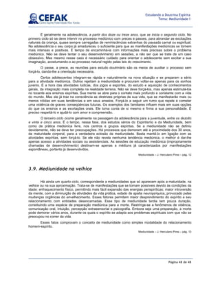 Página 48 de 48
Estudando a Doutrina Espírita
Tema: Mediunidade I
É geralmente na adolescência, a partir dos doze ou treze anos, que se inicia o segundo ciclo. No
primeiro ciclo só se deve intervir no processo mediúnico com preces e passes, para abrandar as excitações
naturais da criança, quase sempre carregadas de reminiscências estranhas do passado carnal ou espiritual.
Na adolescência o seu corpo já amadureceu o suficiente para que as manifestações mediúnicas se tornem
mais intensas e positivas. É tempo de encaminhá-la com informações mais precisas sobre o problema
mediúnico. Não se deve tentar o seu desenvolvimento em sessões, a não ser que se trate de um caso
obsessivo. Mas mesmo nesse caso é necessário cuidado para orientar o adolescente sem excitar a sua
imaginação, acostumando-o ao processo natural regido pelas leis do crescimento.
O passe, a prece, as reuniões para estudo doutrinário são os meios de auxiliar o processo sem
forçá-lo, dando-lhe a orientação necessária.
Certos adolescentes integram-se rápida e naturalmente na nova situação e se preparam a sério
para a atividade mediúnica. Outros rejeitam a mediunidade e procuram voltar-se apenas para os sonhos
juvenis. É a hora das atividades lúdicas, dos jogos e esportes, do estudo e aquisição de conhecimentos
gerais, da integração mais completa na realidade terrena. Não se deve forçá-los, mas apenas estimulá-los
no tocante aos ensinos espíritas. Sua mente se abre para o contato mais profundo e constante com a vida
do mundo. Mas ele já traz na consciência as diretrizes próprias da sua vida, que se manifestarão mais ou
menos nítidas em suas tendências e em seus anseios. Forçá-lo a seguir um rumo que repele é cometer
uma violência de graves conseqüências futuras. Os exemplos dos familiares influem mais em suas opções
do que os ensinos e as exortações orais. Ele toma conta de si mesmo e firma a sua personalidade. É
preciso respeitá-lo e ajudá-lo com amor e compreensão.
O terceiro ciclo ocorre geralmente na passagem da adolescência para a juventude, entre os dezoito
e vinte e cinco anos. É o tempo, nessa fase, dos estudos sérios do Espiritismo e da Mediunidade, bem
como da prática mediúnica livre, nos centros e grupos espíritas. Se a mediunidade não se definiu
devidamente, não se deve ter preocupações. Há processos que demoram até a proximidade dos 30 anos,
da maturidade corporal, para a verdadeira eclosão da mediunidade. Basta mantê-lo em ligação com as
atividades espíritas, sem forçá-lo. Se ele não revela nenhuma tendência mediúnica, o melhor é dar-lhe
apenas acesso a atividades sociais ou assistenciais. As sessões de educação mediúnica (impropriamente
chamadas de desenvolvimento) destinam-se apenas a médiuns já caracterizados por manifestações
espontâneas, portanto já desenvolvidos.
Mediunidade – J. Herculano Pires – pág. 12
3.9. Mediunidade na velhice
Há ainda um quarto ciclo, correspondente a mediunidades que só aparecem após a maturidade, na
velhice ou na sua aproximação. Trata-se de manifestações que se tornam possíveis devido às condições da
idade: enfraquecimento físico, permitindo mais fácil expansão das energias perispiríticas; maior introversão
da mente, com a diminuição de atividades da vida prática, estado de apatia neuropsíquica, provocado pelas
mudanças orgânicas do envelhecimento. Esses fatores permitem maior desprendimento do espírito e seu
relacionamento com entidades desencarnadas. Esse tipo de mediunidade tardia tem pouca duração,
constituindo uma espécie de preparação mediúnica para a morte. Restringe-se a fenômenos de vidência,
comunicação oral, intuição, percepção extrasensorial e psicografia. Embora seja uma preparação, a morte
pode demorar vários anos, durante os quais o espírito se adapta aos problemas espirituais com que não se
preocupou no correr da vida.
Esses fatos comprovam o conceito de mediunidade como simples modalidade do relacionamento
homem-espírito.
Mediunidade – J. Herculano Pires – pág. 13
 