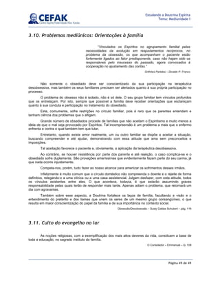 Página 49 de 49
Estudando a Doutrina Espírita
Tema: Mediunidade I
3.10. Problemas mediúnicos: Orientações à família
Não somente o obsediado deve ser conscientizado da sua participação na terapêutica
desobsessiva, mas também os seus familiares precisam ser alertados quanto à sua própria participação no
processo.
O problema do obsesso não é isolado, não é só dele. O seu grupo familiar tem vínculos profundos
que os entrelaçam. Por isto, sempre que possível a família deve receber orientações que esclareçam
quanto à sua conduta e participação no tratamento do obsediado.
Este, comumente, sofre restrições no círculo familiar, pois é raro que os parentes entendam e
tenham ciência dos problemas que o afligem.
Grande número de obsediados procede de famílias que não aceitam o Espiritismo e muito menos a
idéia de que o mal seja provocado por Espíritos. Tal incompreensão é um problema a mais que o enfermo
enfrenta e contra o qual também tem que lutar.
Entretanto, quando existe amor realmente, um ou outro familiar se dispõe a aceitar a situação,
buscando compreender e até ajudar, demonstrando com essa atitude que ama sem preconceitos e
imposições.
Tal aceitação favorece o paciente e, obviamente, a aplicação da terapêutica desobsessiva.
Ao contrário, se houver resistência por parte dos parente e até rejeição, o caso complica-se e o
obsediado sofre duplamente. São provações amaríssimas que evidentemente fazem parte do seu carma, já
que nada ocorre injustamente.
Compete-nos, porém, tudo fazer ao nosso alcance para amenizar os sofrimentos desses irmãos.
Infelizmente é muito comum que o círculo doméstico não compreenda o doente e o rejeite de forma
definitiva, relegando-o a uma clínica ou a uma casa assistencial. Julgam desfazer, com esta atitude, todos
os vínculos existentes entre eles. O que acontece, todavia, é que estarão assumindo graves
responsabilidade pelas quais terão de responder mais tarde. Apenas adiam o problema, que retornará um
dia com agravantes.
Também sobre esse aspecto, a Doutrina fortalece os laços de família, facultando a visão e o
entendimento do pretérito e dos liames que unem os seres de um mesmo grupo consangüíneo, o que
resulta em maior conscientização do papel da família e de sua importância no contexto social.
Obsessão/Desobsessão – Suely Caldas Schubert – pág. 119
3.11. Culto do evangelho no lar
As noções religiosas, com a exemplificação dos mais altos deveres da vida, constituem a base de
toda a educação, no sagrado instituto da família.
O Consolador – Emmanuel – Q. 108
“Vinculados os Espíritos no agrupamento familial pelas
necessidades da evolução em reajustamentos recíprocos, no
problema da obsessão, os que acompanham o paciente estão
fortemente ligados ao fator predisponente, caso não hajam sido os
responsáveis pelo insucesso do passado, agora convocados à
cooperação no ajustamento das contas.”
Grilhões Partidos – Divaldo P. Franco
 