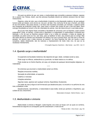 Página 5 de 5
Estudando a Doutrina Espírita
Tema: Mediunidade I
Há quem se admire de que, por vezes, a mediunidade seja concedida a pessoas indignas, capazes
de a usarem mal. Parece, dizem, que tão preciosa faculdade deverá ser atributo exclusivo dos de maior
merecimento.
Digamos, antes de tudo, que a mediunidade é inerente a uma disposição orgânica, de que qualquer
homem pode ser dotado, como da de ver, de ouvir, de falar. Ora, nenhuma há de que o homem, por efeito
do seu livre-arbítrio, não possa abusar, e se Deus não houvesse concedido, por exemplo, a palavra senão
aos incapazes de proferirem coisas más, maior seria o número dos mudos do que o dos que falam. Deus
outorgou faculdades ao homem e lhe dá a liberdade de usá-las, mas não deixa de punir o que delas abusa.
Se só aos mais dignos fosse concedida a faculdade de comunicar com os Espíritos, quem ousaria
pretendê-la? Onde, ao demais, o limite entre a dignidade e a indignidade? A mediunidade é conferida sem
distinção, a fim de que os Espíritos possam trazer a luz a todas as camadas, a todas as classes da
sociedade, ao pobre como ao rico; aos retos, para os fortificar no bem, aos viciosos para os corrigir. Não
são estes últimos os doentes que necessitam de médico? Por que o privaria Deus, que não quer a morte do
pecador, do socorro que o pode arrancar ao lameiro? Os bons Espíritos lhe vêm em auxílio e seus
conselhos, dados diretamente, são de natureza a impressioná-lo de modo mais vivo, do que se os
recebesse indiretamente.
O Evangelho Segundo o Espiritismo – Allan Kardec – cap. XXIV – item 12
1.4. Quando surge a mediunidade?
O surgimento da faculdade mediúnica não depende de lugar, idade, condição social ou sexo.
Pode surgir na infância, adolescência ou juventude, na idade madura ou na velhice.
Pode revelar-se no Centro Espírita, em casa, em templos de quaisquer denominações religiosas, no
materialista.
* * *
Os sintomas que anunciam a mediunidade variam ao infinito.
Reações emocionais insólitas.
Sensação de enfermidade, só aparente.
Calafrios e mal-estar.
Irritações estranhas.
Algumas vezes, aparece sem qualquer sintoma. Espontânea. Exuberante.
Um botão de rosa (a figura é de Emmanuel) que desabrocha para, no encanto e no perfume de uma
rosa, embelezar a vida.
Desabrochando, naturalmente, a mediunidade é esse botão, tendo por jardineiro o Espiritismo, que
cuidará de seu crescimento.
Mediunidade e Evolução – Martins Peralva – cap. 3
1.5. Mediunidade e sintonia
Mediunidade é sintonia e filtragem. Cada Espírito vive entre as forças com as quais se combina,
transmitindo-as segundo as concepções que lhe caracterizam o modo de ser.
Pérolas do Além – Chico Xavier – pág. 153
 