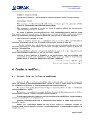 Página 52 de 52
Estudando a Doutrina Espírita
Tema: Mediunidade I
PRECE DE ENCERRAMENTO
Agradecendo a orientação e amparo espirituais, recebidos durante a reunião e na vida cotidiana.
CUIDADOS A TOMAR
• Não prolongar a reunião além dos 20 a 30 minutos, no máximo (para não ultrapassar o limite
comum de atenção e participação de todos os participantes).
• Não suspender a realização da reunião em virtude de passeios adiáveis ou acontecimentos
irrelevantes nem por motivo de visitantes.
Por vezes, os visitantes foram encaminhados por seus mentores espirituais ao nosso lar, nessa
hora, para um encontro renovador com o Evangelho; devem, pois, ser convidados a participar da reunião;
se não o quiserem fazer, poderão aguardar seu término em outro aposento, ou retornarem mais tarde.
• Não transformar o Evangelho no Lar em:
– Ritual ou cerimônia religiosa. Ex.: se realizado em torno de uma mesa, não é necessário cobri-la
com toalha especial nem colocar sobre ela qualquer objeto (imagens, retratos) ou flores, etc.;
– Reunião mediúnica (quer seja de passes, curas, desenvolvimento, desobsessão), pois os lares
não estão preparados para esses trabalhos que requerem condições vibratórias especiais e devem ser
feitos nos Centros Espíritas.
Passes poderão ser aplicados, eventualmente, a alguém do grupo ou do lar que esteja enfermo, se
houver pessoa preparada para ministrá-lo; mas não será prática habitual.
• Crianças só devem participar do Evangelho no Lar quando tiverem idade ou mentalidade para
acompanhar a reunião sem inquietação ou fadiga. Então, podem até colaborar ativamente nas
preces, leituras ou comentários, segundo sua capacidade e disposição.
Curso Iniciação ao Espiritismo – CEAK/SP – pág. 28
Desenvolvimento Mediúnico – Roque Jacinto – pág. 41
4. Comércio mediúnico
4.1. Sintonia: Base dos fenômenos mediúnicos
As bases de todos os serviços de intercâmbio, entre os desencarnados e encarnados, repousam na
mente, não obstante as possibilidades de fenômenos naturais, no campo da matéria densa, levados a efeito
por entidades menos evoluídas ou extremamente consagradas à caridade sacrificial.
De qualquer modo, porém, é no mundo mental que se processa a gênese de todos os trabalhos da
comunhão de espírito a espírito.
Daí procede a necessidade de renovação idealística, de estudo, de bondade operante e de fé ativa,
se pretendemos conservar o contato com os Espíritos da Grande Luz.
Precisamos compreender - repetimos - que os nossos pensamentos são forças, imagens, coisas e
criações visíveis e tangíveis no campo espiritual.
Atraímos companheiros e recursos, de conformidade com a natureza de nossas idéias, aspirações,
invocações e apelos.
Energia viva, o pensamento desloca, em torno de nós, forças sutis, construindo paisagens ou
formas e criando centros magnéticos ou ondas, com os quais emitimos a nossa atuação ou recebemos a
atuação dos outros.
 