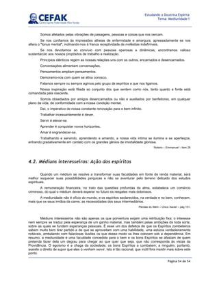 Página 54 de 54
Estudando a Doutrina Espírita
Tema: Mediunidade I
Somos afetados pelas vibrações de paisagens, pessoas e coisas que nos cercam.
Se nos confiamos às impressões alheias de enfermidade e amargura, apressadamente se nos
altera o tonus mental, inclinando-nos à franca receptividade de moléstias indefiníveis.
Se nos devotamos ao convívio com pessoas operosas e dinâmicas, encontramos valioso
sustentáculo aos nossos propósitos de trabalho e realização.
Princípios idênticos regem as nossas relações uns com os outros, encarnados e desencarnados.
Conversações alimentam conversações.
Pensamentos ampliam pensamentos.
Demoramo-nos com quem se afina conosco.
Falamos sempre ou sempre agimos pelo grupo de espíritos a que nos ligamos.
Nossa inspiração está filiada ao conjunto dos que sentem como nós, tanto quanto a fonte está
comandada pela nascente.
Somos obsediados por amigos desencarnados ou não e auxiliados por benfeitores, em qualquer
plano da vida, de conformidade com a nossa condição mental.
Daí, o imperativo de nossa constante renovação para o bem infinito.
Trabalhar incessantemente é dever.
Servir é elevar-se.
Aprender é conquistar novos horizontes.
Amar é engrandecer-se.
Trabalhando e servindo, aprendendo e amando, a nossa vida íntima se ilumina e se aperfeiçoa,
entrando gradativamente em contato com os grandes gênios da imortalidade gloriosa.
Roteiro – Emmanuel – item 26
4.2. Médiuns interesseiros: Ação dos espíritos
Quando um médium se resolve a transformar suas faculdades em fonte de renda material, será
melhor esquecer suas possibilidades psíquicas e não se aventurar pelo terreno delicado dos estudos
espirituais.
A remuneração financeira, no trato das questões profundas da alma, estabelece um comércio
criminoso, do qual o médium deverá esperar no futuro os resgates mais dolorosos.
A mediunidade não é ofício do mundo, e os espíritos esclarecidos, na verdade e no bem, conhecem,
mais que os seus irmãos da carne, as necessidades dos seus intermediários.
Pérolas do Além – Chico Xavier – pág 151.
Médiuns interesseiros não são apenas os que porventura exijam uma retribuição fixa; o interesse
nem sempre se traduz pela esperança de um ganho material, mas também pelas ambições de toda sorte,
sobre as quais se fundem esperanças pessoais. É esse um dos defeitos de que os Espíritos zombeteiros
sabem muito bem tirar partido e de que se aproveitam com uma habilidade, uma astúcia verdadeiramente
notáveis, embalando com falaciosas ilusões os que desse modo se lhes colocam sob a dependência. Em
resumo, a mediunidade é uma faculdade concedida para o bem e os bons Espíritos se afastam de quem
pretenda fazer dela um degrau para chegar ao que quer que seja, que não corresponda às vistas da
Providência. O egoísmo é a chaga da sociedade; os bons Espíritos a combatem; a ninguém, portanto,
assiste o direito de supor que eles o venham servir. Isto é tão racional, que inútil fora insistir mais sobre este
ponto.
 