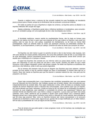 Página 55 de 55
Estudando a Doutrina Espírita
Tema: Mediunidade I
O Livro dos Médiuns – Allan Kardec – cap. XXVIII – item 306
Quando o médium toma o costume de tirar proveito material de suas faculdades vai resvalando
pouco a pouco para a fraude, porque se os fenômenos não se produzem, procura-se imitá-los.
Em todas as partes em que o Espiritismo é objeto de comércio, os Espíritos sérios se afastam e os
espíritos inferiores vêm ocupar seu lugar.
Nestes ambientes, o Espiritismo perde toda a influência benfeitora e moralizadora, para converter-
se em um verdadeiro perigo, em uma exploração da dor e das recordações aos mortos.
Espíritos e Médiuns – Léon Denis – pág. 60
A faculdade mediúnica, mesmo restrita às manifestações físicas, não foi dada ao homem para
ostentá-la nos teatros de feira e quem quer que pretenda ter às suas ordens os Espíritos, para exibir em
público, está no caso de ser, com justiça, suspeitado de charlatanismo, ou de mais ou menos hábil
prestidigitação. Assim se entenda todas as vezes que apareçam anúncios de pretendidas sessões de
Espiritismo, ou de Espiritualismo, a tanto por cabeça. Lembrem-se todos do direito que compram ao entrar.
O Livro dos Médiuns – Allan Kardec – cap. XXVIII – item 308
Os Espíritos vos vêm instruir e guiar no caminho do bem e não no das honras e das riquezas, nem
vêm para atender às vossas paixões mesquinhas. Se nunca lhes pedissem nada de fútil, ou que esteja fora
de suas atribuições, nenhum ascendente encontrariam jamais os enganadores; donde devei concluir que
aquele que é mistificado só o é porque o merece.
O papel dos Espíritos não consiste em vos informar sobre as coisas desse mundo, mas em vos
guiar com segurança no que vos possa ser útil para o outro mundo. Quando vos falam do que a esse
concerne, é que o julgam necessário, porém não porque o peçais. Se vedes nos Espíritos os substitutos dos
adivinhos e dos feiticeiros, então é certo que sereis enganados.
Se os homens não tivessem mais do que se dirigirem aos Espíritos para tudo saberem, estariam
privados do livre arbítrio e fora do caminho traçado por Deus à Humanidade. O homem deve agir por si
mesmo. Deus não manda os Espíritos para que lhe acenem a estrada material da vida, mas para que lhe
preparem a do futuro.
O Livro dos Médiuns – Allan Kardec – cap. XXVII – item 303
Quem haja compreendido bem o que dissemos das condições necessárias para que uma pessoa
sirva de intérprete dos bons Espíritos, das múltiplas causas que os podem afastar, das circunstâncias que,
independentemente da vontade deles, lhes sejam obstáculos à vinda, enfim de todas as condições morais
capazes de exercer influências sobre a natureza das comunicações, como poderia supor que um Espírito,
por menos elevado que fosse, estivesse, a todas as horas do dia, às ordens de um empresário de sessão e
submisso às suas exigências, para satisfazer à curiosidade do primeiro que aparecesse? Sabe-se que
aversão infunde aos Espíritos tudo o que cheira a cobiça e a egoísmo, o pouco caso que fazem das coisas
materiais; como, então, admitir-se que se prestem a ajudar quem queira traficar com a presença deles?
Repugna pensar isso e seria preciso conhecer muito pouco a natureza do mundo espírita, para acreditar-se
que tal coisa seja possível. Mas, como os Espíritos levianos são menos escrupulosos e só procuram
ocasião de se divertirem à nossa custa, segue-se que, quando não se seja mistificado por um falso médium,
tem-se toda a probabilidade de o ser por alguns de tais Espíritos.
O Livro dos Médiuns – Allan Kardec – cap. XXVII – item 305
Fora do terreno do que pode ajudar o nosso progresso moral, só há incerteza nas revelações que
se podem obter dos Espíritos.
 