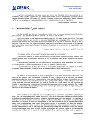 Página 56 de 56
Estudando a Doutrina Espírita
Tema: Mediunidade I
A primeira conseqüência má, para aquele que desvia sua faculdade do fim providencial, é ser
mistificado pelos Espíritos enganadores que pululam ao redor dos homens; a segunda é cair sob o domínio
desses mesmos Espíritos, que podem, por pérfidos conselhos, conduzi-lo a adversidades reais e materiais
na Terra; a terceira é perder, depois da vida terrestre, o fruto do conhecimento do Espiritismo.
O Que é o Espiritismo – Allan Kardec – item 52
4.3. Mediunidade: É justo cobrar?
Restituí a saúde aos doentes, ressuscitai os mortos, curai os leprosos, expulsai os demônios. Daí
gratuitamente o que gratuitamente haveis recebido. (S. Mateus, cap. X, V. 8)
Daí gratuitamente o que gratuitamente haveis recebido, diz Jesus a seus discípulos. Com essa
recomendação, prescreve que ninguém se faça pagar daquilo por que nada pagou. Ora, o que eles haviam
recebido gratuitamente era a faculdade de curar os doentes e de expulsar os demônios, isto é, os maus
Espíritos. Esse dom Deus lhes dera gratuitamente, para alívio dos que sofrem e como meio de propagação
da fé; Jesus, pois, recomendava-lhes que não fizessem dele objeto de comércio, nem de especulação, nem
meio de vida.
O Evangelho Segundo o Espiritismo – Allan Kardec – cap. XXVI – itens 1 e 2
- Seria justo aceitar remuneração financeira no exercício da mediunidade?
- Quando um médium se resolva a transformar suas faculdades em fonte de renda material, será
melhor esquecer suas possibilidades psíquicas e não se aventurar pelo terreno delicado dos estudos
espirituais.
A remuneração financeira, no trato das questões profundas da alma, estabelece um comércio
criminoso, do qual o médium deverá esperar no futuro os resgates mais dolorosos.
A mediunidade não é ofício do mundo, e os Espíritos esclarecidos, na verdade e no bem,
conhecem, mais que os seus irmãos da carne, as necessidades dos seus intermediários.
O Consolador – Emmanuel – Q. 402
Os médiuns atuais receberam de Deus um dom gratuito: o de serem intérpretes dos Espíritos, para
instrução dos homens, para lhes mostrar o caminho do bem e conduzi-los à fé, não para lhes vender
palavras que não lhes pertencem, a eles médiuns, visto que não são fruto de suas concepções, nem de
suas pesquisas, nem de seus trabalhos pessoais. Deus quer que a luz chegue a todos; não quer que o mais
pobre fique dela privado e possa dizer: não tenho fé, porque não a pude pagar; não tive o consolo de
receber os encorajamentos e os testemunhos de afeição dos que pranteio, porque sou pobre. Tal a razão
porque a mediunidade não constitui privilégio e se encontra por toda parte. Fazê-la pagar seria, pois,
desviá-la do seu providencial objetivo.
O Evangelho Segundo o Espiritismo – Allan Kardec – cap. XXVI – itens 7
Quem conhece as condições em que os bons Espíritos se comunicam, a repulsão que sentem por
tudo o que é de interesse egoístico, e sabe quão pouca coisa se faz mister para que eles se afastem, jamais
poderá admitir que os Espíritos superiores estejam à disposição do primeiro que apareça e os convoque a
tanto por sessão. O simples bom-senso repele semelhante idéia. Não seria também uma profanação
evocarmos, por dinheiro, os seres que respeitamos, ou que nos são caros? É fora de dúvida que se podem
assim obter manifestações; mas, quem lhes poderia garantir a sinceridade? Os Espíritos levianos,
mentirosos, brincalhões e toda a caterva dos Espíritos inferiores, nada escrupulosos, sempre acorrem,
prontos a responder ao que se lhes pergunte, sem se preocuparem com a verdade. Quem, pois, deseje
comunicações sérias deve, antes de tudo, pedi-las seriamente e, em seguida, inteirar-se da natureza das
simpatias do médium com os seres do mundo espiritual. Ora, a primeira condição para se granjear a
 