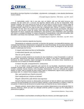 Página 57 de 57
Estudando a Doutrina Espírita
Tema: Mediunidade I
benevolência dos bons Espíritos é a humildade, o devotamento, a abnegação, o mais absoluto desinteresse
moral e material.
O Evangelho Segundo o Espiritismo – Allan Kardec – cap. XXVI – itens 8
A mediunidade, porém, não é uma arte, nem um talento, pelo que não pode tornar-se uma
profissão. Ela não existe sem o concurso dos Espíritos; faltando estes, já não há mediunidade. Pode
subsistir a aptidão, mas o seu exercício se anula. Daí vem não haver no mundo um único médium capaz de
garantir a obtenção de qualquer fenômeno espírita em dado instante. Explorar alguém a mediunidade é,
conseguintemente, dispor de uma coisa da qual não é realmente dono. Afirmar o contrário é enganar a
quem paga. Há mais: não é de si próprio que o explorador dispõe; é do concurso dos Espíritos, das almas
dos mortos, que ele põe a preço de moeda. Essa idéia causa instintiva repugnância. Foi esse tráfico,
degenerado em abuso, explorado pelo charlatanismo, pela ignorância, pela credulidade e pela superstição
que motivou a proibição de Moisés. O moderno Espiritismo, compreendendo o lado sério da questão, pelo
descrédito a que lançou essa exploração, elevou a mediunidade à categoria de missão.
O Evangelho Segundo o Espiritismo – Allan Kardec – cap. XXVI – itens 9
O exercício mediúnico depende dos Espíritos.
Necessitando do medianeiro encarnado, os Espíritos não guardam uma dependência absoluta, para
realização dos fenômenos indispensáveis à progressão de nossa Humanidade, de uma pessoa determinada
ou especial. Se uma deixa de servi-los ou atendê-los, eles buscam outras. Os desígnios do Alto não ficam
sujeitos à colaboração dos homens.
E ninguém pode determinar-lhes as manifestações.
A mediunidade depende, pois, dos Espíritos.
Deve ser, por tal, gratuita.
Através do sentido mediúnico os enviados de Jesus beneficiam a nossa Humanidade e a cada ser
em particular, ofertando-lhe orientação preciosíssima em relação à Vida Eterna. Despreocupados dos
fenômenos de ordem transitória, trazem mensagens de eternização, de reforma íntima, induzindo-nos a
encaminhar-nos ao estado de verdadeira felicidade.
O médium não pode, conseqüentemente, condicioná-los.
E se um médium aceitar pagamento pelo exercício de sua faculdade, naturalmente aceitará as
condições impostas pelo consulente e quererá impô-las ao comunicante invisível. Quem oferece moeda
corrente, presentes, favores diversos como empregos, financiamento, mimos ou retribuição de qualquer
espécie ou ordem, está na posição de quem compra, direta ou indiretamente, alguma coisa e pode exigir o
que deseja obter. E o médium ficaria obrigado a satisfazê-lo.
Mas, quem garantirá que o Espírito concorde?
Quem assegurará que o Espírito se interesse?
Ninguém, efetivamente, pode oferecer essa segurança.
Somente Espíritos levianos ou desocupados permanecem ao lado de médiuns que compromissem
o exercício de suas faculdades com a troca de valores materiais, a preço estipulado ou confiado a critério do
consulente. E médiuns tais são levianos e só podem tratar com Espíritos de sua mesma categoria.
Ninguém, portanto, deverá utilizar o tempo que considerar indispensável ao seu ganha-pão diário no
exercício mediúnico, desde que pela sua utilização pretenda justificar as pagas que lhe assegurarão a
sobrevivência orgânica.
Desenvolvimento Mediúnico – Roque Jacintho
A mediunidade é uma faculdade concedida por Deus às criaturas, que nada pagam por ela.
 