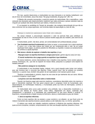 Página 58 de 58
Estudando a Doutrina Espírita
Tema: Mediunidade I
Por isso, quando desenvolveu a mediunidade nos seus discípulos e os mandou trabalharem com
ela em favor da humanidade, Jesus lhes disse: De graça recebestes, de graça daí. (Mt. 10)
O Mestre não somente recomendou o exercício gratuito da mediunidade, Ele o exemplificou, nada
cobrando dos discípulos pelo desenvolvimento mediúnico que neles promoveu e jamais cobrando nada de
ninguém por qualquer das obras espirituais que realizou, inclusive as curas.
E, ao expulsar os vendilhões do Templo de Jerusalém, deu enérgica demonstração de que não se
deve comerciar com as coisas espirituais, nem torná-las objeto de especulação ou meio de vida.
PORQUE O EXERCÍCIO MEDIÚNICO NÃO PODE SER COBRADO
No campo material, a remuneração representa o valor da permuta feita para satisfazer as
necessidades da vida na Terra. É lícito e natural a pessoa receber paga pelo seu trabalho, pelo exercício de
sua aptidão.
A mediunidade, porém, não deve, jamais, ser comercializada nem profissionalizada, porque:
• Tem finalidade espiritual fundamental para todos os seres: a comunicação com o plano espiritual.
É como o ar, a que toda criatura tem direito por ser fundamental para a vida. Se as coisas
espirituais forem pagas, os pobres poderão ter dificultado ou impedido o acesso ao esclarecimento,
ao conforto e à ajuda espiritual.
• Não temos o direito de explorar o trabalho dos espíritos, já que:
- Repugna expor os espíritos familiares e amigos para lucrar, ganhar alguma coisa com isso;
- É imoral recebermos nós a paga quando os espíritos é que trabalham.
No transe mediúnico, somos intermediários mas o trabalho é dos espíritos. Como vender palavras,
ensinos, fenômenos, etc., que não se originam de nossas idéias, pesquisas ou qualquer outra espécie de
trabalho pessoal?
- Não podemos assegurar os resultados.
A mediunidade é uma faculdade fugidia, instável, com a qual ninguém pode contar com certeza,
pois não funciona sem o concurso dos espíritos. Estes, quando bons, não se prestam ao comércio
mediúnico; e, quando maus, também não gostam de ser explorados e nem sempre querem atuar.
Explorar a mediunidade é, portanto, dispor de uma coisa de que realmente não se é dono. Afirmar
o contrário é enganar a quem paga.
- Lançamos com isso descrédito sobre a mediunidade.
Quando nos fazemos pagar pelo exercício mediúnico, acarretamos descrédito sobre nós mesmos e
para o intercâmbio espiritual. Isto traz grave prejuízo para o progresso moral da humanidade, pois,
desacreditando da manifestação mediúnica, a humanidade perde sua fonte de informações, conforto e
ajuda espiritual.
A mediunidade séria nunca pode constituir uma profissão, isso a desacredita moralmente e a
assimilaria aos ledores da buena dicha. Esse tráfico, degenerado em abuso, explorado pelo
charlatanismo, a ignorância e a credulidade dos supersticiosos foi que levou Moisés a proibi-la. O
Espiritismo, compreendendo a feição honesta do fenômeno, elevou a mediunidade ao grau de missão.”
- E atrai os espíritos inferiores.
Como os bons espíritos não se prestam a esse comércio e se afastam, os que ficam junto do
médium mercenário são espíritos levianos, pseudo-sábios ou até malévolos mas, no mínimo, ignorantes.
O médium que vende seu trabalho mediúnico expõe-se à influência dos espíritos inferiores, dos
quais se torna comparsa, cúmplice, comprometendo com isso sua situação espiritual, presente e futura.
 