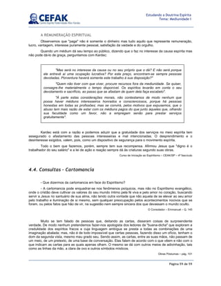 Página 59 de 59
Estudando a Doutrina Espírita
Tema: Mediunidade I
A REMUNERAÇÃO ESPIRITUAL
Observemos que paga não é somente o dinheiro mas tudo aquilo que represente remuneração,
lucro, vantagem, interesse puramente pessoal, satisfação da vaidade e do orgulho.
Quando um médium dá seu tempo ao público, dizendo que o faz no interesse da causa espírita mas
não pode dá-lo de graça, perguntamos com Kardec:
Kardec está com a razão e podemos aduzir que a gratuidade dos serviços no meio espírita tem
assegurado o afastamento das pessoas interesseiras e mal intencionadas. O desprendimento e o
desinteresse exigidos, valem, pois, como um dispositivo de segurança para o movimento espírita.
Todo o bem que fazemos, porém, sempre tem sua recompensa. Afirmou Jesus que digno é o
trabalhador do seu salário e a lei de ação e reação sempre dá às criaturas segundo suas obras.
Curso de Iniciação ao Espiritismo – CEAK/SP – 4º fascículo
4.4. Consultas – Cartomancia
- Que dizermos da cartomancia em face do Espiritismo?
- A cartomancia pode enquadrar-se nos fenômenos psíquicos, mas não no Espiritismo evangélico,
onde o cristão deve cultivar os valores do seu mundo íntimo pela fé viva e pelo amor no coração, buscando
servir a Jesus no santuário de sua alma, não tendo outra vontade que não aquela de se elevar ao seu amor
pelo trabalho e iluminação de si mesmo, sem qualquer preocupação pelos acontecimentos nocivos que se
foram, ou pelos fatos que hão de vir, na sugestão nem sempre sincera dos que devassam o mundo oculto.
O Consolador – Emmanuel – Q. 145
Muito se tem falado de pessoas que, deitando as cartas, disseram coisas de surpreendente
verdade. De modo nenhum pretendemos fazer-nos apologista dos ledores da buena-dicha que exploram a
credulidade dos espíritos fracos e cuja linguagem ambígua se presta a todas as combinações de uma
imaginação abalada; mas, não é de todo impossível que certas pessoas, fazendo disso um ofício, tenham o
dom da segunda vista, mesmo mau grado seu. Sendo assim, as cartas, entre as suas mãos, não passam de
um meio, de um pretexto, de uma base de conversação. Elas falam de acordo com o que vêem e não com o
que indicam as cartas para as quais apenas olham. O mesmo se dá com outros meios de adivinhação, tais
como as linhas da mão, a clara de ovo e outros símbolos místicos.
Obras Póstumas – pág. 101
Mas será no interesse da causa ou no seu próprio que o dá? E não será porque
ele entrevê aí uma ocupação lucrativa? Por este preço, encontram-se sempre pessoas
devotadas. Porventura haverá somente este trabalho à sua disposição?
Quem não tiver com que viver, procure recursos fora da mediunidade. Se quiser,
consagre-lhe materialmente o tempo disponível. Os espíritos levarão em conta o seu
devotamento e sacrifício, ao passo que se afastam de quem dela faça escabelo.
À parte estas considerações morais, não contestamos de modo nenhum que
possa haver médiuns interesseiros honrados e conscienciosos, porque há pessoas
honestas em todas as profissões; mas se convirá, pelos motivos que expusemos, que o
abuso tem mais razão de estar com os médiuns pagos do que junto àqueles que, olhando
sua faculdade como um favor, não a empregam senão para prestar serviços
gratuitamente.
 