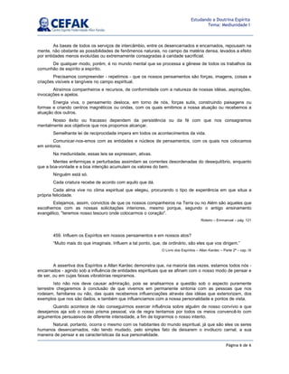 Página 6 de 6
Estudando a Doutrina Espírita
Tema: Mediunidade I
As bases de todos os serviços de intercâmbio, entre os desencarnados e encarnados, repousam na
mente, não obstante as possibilidades de fenômenos naturais, no campo da matéria densa, levados a efeito
por entidades menos evoluídas ou extremamente consagradas à caridade sacrificial.
De qualquer modo, porém, é no mundo mental que se processa a gênese de todos os trabalhos da
comunhão de espírito a espírito.
Precisamos compreender - repetimos - que os nossos pensamentos são forças, imagens, coisas e
criações visíveis e tangíveis no campo espiritual.
Atraímos companheiros e recursos, de conformidade com a natureza de nossas idéias, aspirações,
invocações e apelos.
Energia viva, o pensamento desloca, em torno de nós, forças sutis, construindo paisagens ou
formas e criando centros magnéticos ou ondas, com os quais emitimos a nossa atuação ou recebemos a
atuação dos outros.
Nosso êxito ou fracasso dependem da persistência ou da fé com que nos consagramos
mentalmente aos objetivos que nos propomos alcançar.
Semelhante lei de reciprocidade impera em todos os acontecimentos da vida.
Comunicar-nos-emos com as entidades e núcleos de pensamentos, com os quais nos colocamos
em sintonia.
Na mediunidade, essas leis se expressam, ativas.
Mentes enfermiças e perturbadas assimilam as correntes desordenadas do desequilíbrio, enquanto
que a boa-vontade e a boa intenção acumulam os valores do bem.
Ninguém está só.
Cada criatura recebe de acordo com aquilo que dá.
Cada alma vive no clima espiritual que elegeu, procurando o tipo de experiência em que situa a
própria felicidade.
Estejamos, assim, convictos de que os nossos companheiros na Terra ou no Além são aqueles que
escolhemos com as nossas solicitações interiores, mesmo porque, segundo o antigo ensinamento
evangélico, "teremos nosso tesouro onde colocarmos o coração".
Roteiro – Emmanuel – pág. 121
459. Influem os Espíritos em nossos pensamentos e em nossos atos?
“Muito mais do que imaginais. Influem a tal ponto, que, de ordinário, são eles que vos dirigem.”
O Livro dos Espíritos – Allan Kardec – Parte 2ª – cap. IX
A assertiva dos Espíritos a Allan Kardec demonstra que, na maioria das vezes, estamos todos nós -
encarnados - agindo sob a influência de entidades espirituais que se afinam com o nosso modo de pensar e
de ser, ou em cujas faixas vibratórias respiramos.
Isto não nos deve causar admiração, pois se analisarmos a questão sob o aspecto puramente
terrestre chegaremos à conclusão de que vivemos em permanente sintonia com as pessoas que nos
rodeiam, familiares ou não, das quais recebemos influenciações através das idéias que exteriorizam, dos
exemplos que nos são dados, e também que influenciamos com a nossa personalidade e pontos de vista.
Quando acontece de não conseguirmos exercer influência sobre alguém de nosso convívio e que
desejamos aja sob o nosso prisma pessoal, via de regra tentamos por todos os meios convencê-lo com
argumentos persuasivos de diferente intensidade, a fim de lograrmos o nosso intento.
Natural, portanto, ocorra o mesmo com os habitantes do mundo espiritual, já que são eles os seres
humanos desencarnados, não tendo mudado, pelo simples fato de deixarem o invólucro carnal, a sua
maneira de pensar e as características da sua personalidade.
 