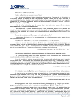 Página 60 de 60
Estudando a Doutrina Espírita
Tema: Mediunidade I
PERGUNTAS SOBRE O FUTURO
- Podem os Espíritos dar-nos a conhecer o futuro?
- Se o homem conhecesse o futuro, descuidar-se-ia do presente. É esse ainda um ponto sobre o
qual insistis sempre, no desejo de obter uma resposta precisa. Grande erro há nisso, porquanto a
manifestação dos Espíritos não é um meio de adivinhação. Se fizerdes questão absoluta de uma resposta,
recebê-la-eis de um Espírito doidivanas, temo-lo dito a todo momento. (Veja-se O Livro dos Espíritos -
Conhecimento do futuro, nº 868)
- Não é certo, entretanto, que, às vezes, alguns acontecimentos futuros são anunciados
espontaneamente e com verdade pelos Espíritos?
- Pode dar-se que o Espírito preveja coisas que julgue conveniente revelar, ou que ele tem por
missão tornar conhecidas; porém, nesse terreno, ainda são mais de temer os Espíritos enganadores, que se
divertem em fazer previsões. Só o conjunto das circunstâncias permite se verifique o grau de confiança que
elas merecem.
- De que gênero são as previsões de que mais se deve desconfiar?
- Todas as que não tiverem um fim de utilidade geral. As predições pessoais podem quase sempre
ser consideradas apócrifas.
- Que fim visam os Espíritos que anunciam acontecimentos que se não realizam?
- Fazem-no as mais das vezes para se divertirem com a credulidade, o terror, ou a alegria que
provocam; depois, riem-se do desapontamento. Essas predições mentirosas trazem, no entanto, algumas
vezes, um fim sério, qual o de por à prova aquele a quem são feitas, mediante uma apreciação da maneira
por que toma o que lhe é dito e dos sentimentos bons ou maus que isso lhe desperta.
O Livro dos Médiuns – Allan Kardec – cap. XXVI – Q. 289 – itens 7º ao 10º
- Os fenômenos premonitórios atestam a possibilidade da presciência com relação ao futuro?
- Os Espíritos de nossa esfera não podem devassar o futuro, considerando essa atividade uma
característica dos atributos do Criador Supremo, que é Deus.
Temos de considerar, todavia, que as existências humanas estão subordinadas a um mapa de
provas gerais, onde a personalidade deve movimentar-se com o seu esforço para a iluminação do porvir, e,
dentro desse roteiro, os mentores espirituais mais elevados podem organizar os fatos premonitórios, quando
convenham à demonstração de que o homem não se resume a um conglomerado de elementos químicos,
de conformidade com a definição do materialismo dissolvente.
O Consolador – Emmanuel – Q. 144
Faria idéia bem falsa dos Espíritos, quem neles quisesse ver auxiliares dos leitores da buena-dicha.
Os Espíritos sérios se recusam a ocupar de coisas fúteis; os frívolos e zombeteiros tratam de tudo,
respondem a tudo, predizem tudo o que se quer, sem se importarem com a verdade, e encontram maligno
prazer em mistificar as pessoas demasiado crédulas. Neste caso, é essencial conhecer-se perfeitamente a
natureza das perguntas que se podem dirigir aos Espíritos.
O Que é o Espiritismo – Allan Kardec – pág. 169
Meus bem-amados, não creiais em qualquer Espírito; experimentai se os Espíritos são de Deus,
porquanto muitos falsos profetas se têm levantado no mundo. (S. João, Epístola 1ª, cap. IV, v. 1)
O Espiritismo revela outra categoria bem mais perigosa de falsos Cristos e de falsos profetas, que
se encontram, não entre os homens, mas entre os desencarnados: a dos Espíritos enganadores, hipócritas,
orgulhosos e pseudo-sábios, que passaram da Terra para a erraticidade e tomam nomes venerados para,
sob a máscara de que se cobrem, facilitarem a aceitação das mais singulares e absurdas idéias. Antes que
se conhecessem as relações mediúnicas, eles atuavam de maneira menos ostensiva, pela inspiração, pela
 
