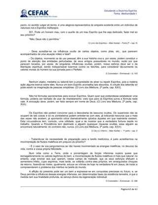 Página 63 de 63
Estudando a Doutrina Espírita
Tema: Mediunidade I
pacto, no sentido vulgar do termo, é uma alegoria representativa da simpatia existente entre um indivíduo de
natureza má e Espíritos malfazejos.
551. Pode um homem mau, com o auxílio de um mau Espírito que lhe seja dedicado, fazer mal ao
seu próximo?
“Não; Deus não o permitiria.”
O Livro dos Espíritos – Allan Kardec – Parte 2ª – cap. IX
- Deve acreditar-se na influência oculta de certos objetos, como jóias, etc., que parecem
acompanhados de uma atuação infeliz e fatal?
- Os objetos, mormente os de uso pessoal, têm a sua história viva e, por vezes, podem constituir o
ponto de atenção das entidades perturbadas, de seus antigos possuidores no mundo; razão por que
parecem tocados, por vezes, de singulares influências ocultas, porém, nosso esforço deve ser o da
libertação espiritual, sendo indispensável lutarmos contra os fetiches, para considerar tão-somente os
valores morais do homem na sua jornada para o Perfeito.
O Consolador – Emmanuel – Q. 143
Nenhum objeto, medalha ou talismã tem a propriedade de atrair ou repelir Espíritos, pois a matéria
ação alguma exerce sobre eles. Nunca um bom Espírito aconselha tais absurdos. A virtude dos talismãs só
pode existir na imaginação de pessoas simplórias. (O Livro dos Médiuns, 2ª parte, cap. XXV).
Não há fórmulas sacramentais para evocar Espíritos. Quem quer que pretendesse estabelecer uma
fórmula, poderia ser tachado de usar de charlatanismo, visto que para os Espíritos puros a fórmula nada
vale. A evocação deve, porém, ser feita sempre em nome de Deus. (O Livro dos Médiuns, 2ª parte, cap.
XVII).
Os Espíritos não podem concorrer para a descoberta de tesouros ocultos. Os superiores não se
ocupam de tais coisas e só os zombeteiros podem entreter-se com elas, já indicando tesouros que o mais
das vezes não existem, já apontando sítios diametralmente opostos àqueles em que realmente existem.
Esta circunstância tem, contudo, uma utilidade, qual a de mostrar que a verdadeira fortuna reside no
trabalho. Quando a Providência tem destinado a alguém quaisquer riquezas ocultas, esse alguém as
encontrará naturalmente; do contrário não, nunca. (O Livro dos Médiuns, 2ª parte, cap. XXVI)
O Céu e o Inferno – Allan Kardec – 1ª parte – cap. X
- Tratando-se da necessidade de preparação para a tarefa mediúnica, é justo acreditarmos na
movimentação de fluidos maléficos em prejuízo do próximo?
- É o caso de vos perguntarmos se não haveis movimentado as energias maléficas, no decurso da
vida, contra a vossa própria felicidade.
Num orbe como a Terra, onde a porcentagem de forças inferiores supera quase que
esmagadoramente os valores legítimos do bem, a movimentação de fluidos maléficos é mais que natural; no
entanto, urge ensinar aos que operam, nesse campo de maldade, que os seus esforços efetuam a
sementeira infeliz, cujos espinhos, mais tarde, se voltarão contra eles próprios, em amargurados choques
de retorno, fazendo-se mister, igualmente, educar as vítimas de hoje na verdadeira fé em Jesus, de modo a
compreenderem o problema dos méritos na tarefa do mundo.
A aflição do presente pode ser um bem a expressar-se em conquistas preciosas no futuro, e, se
Deus permite a influência dessas energias inferiores, em determinadas fases da existência terrestre, é que a
medida tem sua finalidade profunda, ao serviço divino da regeneração individual.
O Consolador – Emmanuel – Q. 396
 