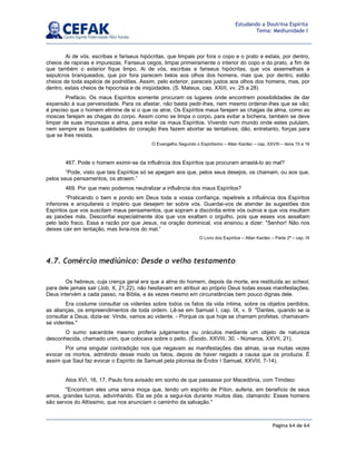 Página 64 de 64
Estudando a Doutrina Espírita
Tema: Mediunidade I
Ai de vós, escribas e fariseus hipócritas, que limpais por fora o copo e o prato e estais, por dentro,
cheios de rapinas e impurezas. Fariseus cegos, limpai primeiramente o interior do copo e do prato, a fim de
que também o exterior fique limpo. Ai de vós, escribas e fariseus hipócritas, que vos assemelhais a
sepulcros branqueados, que por fora parecem belos aos olhos dos homens, mas que, por dentro, estão
cheios de toda espécie de podridões. Assim, pelo exterior, pareceis justos aos olhos dos homens, mas, por
dentro, estais cheios de hipocrisia e de iniqüidades. (S. Mateus, cap. XXIII, vv. 25 a 28)
Prefácio. Os maus Espíritos somente procuram os lugares onde encontrem possibilidades de dar
expansão à sua perversidade. Para os afastar, não basta pedir-lhes, nem mesmo ordenar-lhes que se vão;
é preciso que o homem elimine de si o que os atrai. Os Espíritos maus farejam as chagas da alma, como as
moscas farejam as chagas do corpo. Assim como se limpa o corpo, para evitar a bicheira, também se deve
limpar de suas impurezas a alma, para evitar os maus Espíritos. Vivendo num mundo onde estes pululam,
nem sempre as boas qualidades do coração lhes fazem abortar as tentativas; dão, entretanto, forças para
que se lhes resista.
O Evangelho Segundo o Espiritismo – Allan Kardec – cap. XXVIII – itens 15 e 16
467. Pode o homem eximir-se da influência dos Espíritos que procuram arrastá-lo ao mal?
“Pode, visto que tais Espíritos só se apegam aos que, pelos seus desejos, os chamam, ou aos que,
pelos seus pensamentos, os atraem.”
469. Por que meio podemos neutralizar a influência dos maus Espíritos?
“Praticando o bem e pondo em Deus toda a vossa confiança, repelireis a influência dos Espíritos
inferiores e aniquilareis o império que desejem ter sobre vós. Guardai-vos de atender às sugestões dos
Espíritos que vos suscitam maus pensamentos, que sopram a discórdia entre vós outros e que vos insultam
as paixões más. Desconfiai especialmente dos que vos exaltam o orgulho, pois que esses vos assaltam
pelo lado fraco. Essa a razão por que Jesus, na oração dominical, vos ensinou a dizer: Senhor! Não nos
deixes cair em tentação, mas livra-nos do mal.”
O Livro dos Espíritos – Allan Kardec – Parte 2ª – cap. IX
4.7. Comércio mediúnico: Desde o velho testamento
Os hebreus, cuja crença geral era que a alma do homem, depois da morte, era restituída ao scheol,
para dele jamais sair (Job, X, 21,22), não hesitavam em atribuir ao próprio Deus todas essas manifestações.
Deus intervém a cada passo, na Bíblia, e às vezes mesmo em circunstâncias bem pouco dignas dele.
Era costume consultar os videntes sobre todos os fatos da vida íntima, sobre os objetos perdidos,
as alianças, os empreendimentos de toda ordem. Lê-se em Samuel I, cap. IX, v. 9: Dantes, quando se ia
consultar a Deus, dizia-se: Vinde, vamos ao vidente. - Porque os que hoje se chamam profetas, chamavam-
se videntes.
O sumo sacerdote mesmo proferia julgamentos ou oráculos mediante um objeto de natureza
desconhecida, chamado urim, que colocava sobre o peito. (Êxodo, XXVIII, 30. - Números, XXVII, 21).
Por uma singular contradição nos que negavam as manifestações das almas, ia-se muitas vezes
evocar os mortos, admitindo desse modo os fatos, depois de haver negado a causa que os produzia. É
assim que Saul faz evocar o Espírito de Samuel pela pitonisa de Éndor I Samuel, XXVIII, 7-14).
Atos XVI, 16, 17. Paulo fora avisado em sonho de que passasse por Macedônia, com Timóteo:
Encontram eles uma serva moça que, tendo um espírito de Píton, auferia, em benefício de seus
amos, grandes lucros, adivinhando. Ela se pôs a segui-los durante muitos dias, clamando: Esses homens
são servos do Altíssimo, que nos anunciam o caminho da salvação.
 