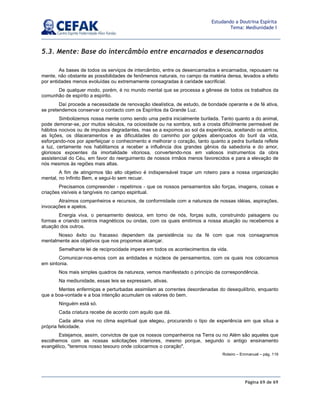 Página 69 de 69
Estudando a Doutrina Espírita
Tema: Mediunidade I
5.3. Mente: Base do intercâmbio entre encarnados e desencarnados
As bases de todos os serviços de intercâmbio, entre os desencarnados e encarnados, repousam na
mente, não obstante as possibilidades de fenômenos naturais, no campo da matéria densa, levados a efeito
por entidades menos evoluídas ou extremamente consagradas à caridade sacrificial.
De qualquer modo, porém, é no mundo mental que se processa a gênese de todos os trabalhos da
comunhão de espírito a espírito.
Daí procede a necessidade de renovação idealística, de estudo, de bondade operante e de fé ativa,
se pretendemos conservar o contacto com os Espíritos da Grande Luz.
Simbolizemos nossa mente como sendo uma pedra inicialmente burilada. Tanto quanto a do animal,
pode demorar-se, por muitos séculos, na ociosidade ou na sombra, sob a crosta dificilmente permeável de
hábitos nocivos ou de impulsos degradantes, mas se a expomos ao sol da experiência, aceitando os atritos,
as lições, os dilaceramentos e as dificuldades do caminho por golpes abençoados do buril da vida,
esforçando-nos por aperfeiçoar o conhecimento e melhorar o coração, tanto quanto a pedra burilada reflete
a luz, certamente nos habilitamos a receber a influência dos grandes gênios da sabedoria e do amor,
gloriosos expoentes da imortalidade vitoriosa, convertendo-nos em valiosos instrumentos da obra
assistencial do Céu, em favor do reerguimento de nossos irmãos menos favorecidos e para a elevação de
nós mesmos às regiões mais altas.
A fim de atingirmos tão alto objetivo é indispensável traçar um roteiro para a nossa organização
mental, no Infinito Bem, e segui-lo sem recuar.
Precisamos compreender - repetimos - que os nossos pensamentos são forças, imagens, coisas e
criações visíveis e tangíveis no campo espiritual.
Atraímos companheiros e recursos, de conformidade com a natureza de nossas idéias, aspirações,
invocações e apelos.
Energia viva, o pensamento desloca, em torno de nós, forças sutis, construindo paisagens ou
formas e criando centros magnéticos ou ondas, com os quais emitimos a nossa atuação ou recebemos a
atuação dos outros.
Nosso êxito ou fracasso dependem da persistência ou da fé com que nos consagramos
mentalmente aos objetivos que nos propomos alcançar.
Semelhante lei de reciprocidade impera em todos os acontecimentos da vida.
Comunicar-nos-emos com as entidades e núcleos de pensamentos, com os quais nos colocamos
em sintonia.
Nos mais simples quadros da natureza, vemos manifestado o princípio da correspondência.
Na mediunidade, essas leis se expressam, ativas.
Mentes enfermiças e perturbadas assimilam as correntes desordenadas do desequilíbrio, enquanto
que a boa-vontade e a boa intenção acumulam os valores do bem.
Ninguém está só.
Cada criatura recebe de acordo com aquilo que dá.
Cada alma vive no clima espiritual que elegeu, procurando o tipo de experiência em que situa a
própria felicidade.
Estejamos, assim, convictos de que os nossos companheiros na Terra ou no Além são aqueles que
escolhemos com as nossas solicitações interiores, mesmo porque, segundo o antigo ensinamento
evangélico, teremos nosso tesouro onde colocarmos o coração.
Roteiro – Emmanuel – pág. 119
 