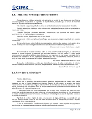 Página 70 de 70
Estudando a Doutrina Espírita
Tema: Mediunidade I
5.4. Todos somos médiuns por efeito de sintonia
Todos nós somos médiuns, entendida esta afirmativa no sentido de que oferecemos, por efeito de
sintonia magnética, receptividade às sugestões da Espiritualidade, sugestões que se tornam de mais fácil
realização segundo nossas disposições mentais.
Há, entre nós e o plano espiritual, um clima de constante e indefectível reciprocidade vibratória.
Espíritos agressivos, maldosos, cruéis, influem mais preponderantemente sobre os encarnados do
mesmo teor moral.
Criaturas tranqüilas, bondosas, sensíveis, sintonizam-se com Espíritos da mesma ordem,
absorvendo-lhes as inspirações generosas e puras.
Tudo está em nós, seja no bom, seja no mau sentido.
Nossa mente é fulcro energético, criando forças que se associam, no plano espiritual, com energias
semelhantes.
Emmanuel enriquece esta referência com as seguintes palavras: De qualquer modo, porém, é no
mundo mental que se processa a gênese de todos os trabalhos da comunhão de espírito a espírito.
O Pensamento de Emmanuel – Martins Peralva – pág. 234
A mediunidade é um dom inerente a todos os seres com faculdade de respirar, e cada criatura
assimila as forças superiores ou inferiores com as quais sintonizar. Por isso mesmo, o Divino Mestre
recomendou-nos a oração e vigilância, para não cairmos nas sugestões do mal, porque a tentação é o fio
de forças vivas a irradiar-se de nós, captando os elementos que lhes são semelhantes e tecendo, assim, ao
redor de nossa alma, espessa rede de impulsos, por vezes irresistíveis.
Nos Domínios da Mediunidade – André Luiz – cap. V
Se estudas mediunidade e percebes que ela se baseia, acima de tudo, em princípios de sintonia,
pondera nas forças desequilibradas que atuam, freqüentemente, por trás da pessoa aparentemente sadia.
Encontro Marcado – Emmanuel – pág. 90
5.5. Caso: Sexo e Mediunidade
PESSOA OBSERVADA
Rapaz que se exercitava no desenvolvimento mediúnico, freqüentando um centro numa cidade
brasileira, em que o Espírito Alexandre era mentor. Casado há oito meses, no entanto era atraído
irresistivelmente para ambientes malignos, não resistindo às atrações de atividades doentias no campo
sexual, tornando-se por isto mesmo ponto de atração para entidades grosseiras no mundo espiritual, que
agiam à maneira de imperceptíveis vampiros.
O pobrezinho ainda não pode compreender, que o corpo físico é apenas leve sobra do corpo
perispiritual, e não se capacitou de que a prudência, em matéria de sexo, é equilíbrio da vida, e recebendo
as nossas advertências sobre a temperança, acredita ouvir remotas lições de aspecto dogmático exclusivo,
no exame da fé religiosa.
A pretexto de aceitar o império da razão pura, na esfera da lógica, admite que o sexo nada tem que
ver com a espiritualidade, como se esta não fosse a existência em si. Esquece-se que tudo é espírito,
manifestação divina e energia eterna.
O erro de nosso irmão é o de todos os religiosos que supõem a alma separada do corpo físico,
quando todas as manifestações psicofísicas se derivam da influenciação espiritual.
 