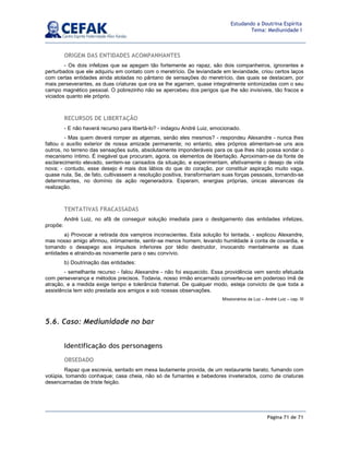 Página 71 de 71
Estudando a Doutrina Espírita
Tema: Mediunidade I
ORIGEM DAS ENTIDADES ACOMPANHANTES
- Os dois infelizes que se apegam tão fortemente ao rapaz, são dois companheiros, ignorantes e
perturbados que ele adquiriu em contato com o meretrício. De leviandade em leviandade, criou certos laços
com certas entidades ainda atoladas no pântano de sensações do meretrício, das quais se destacam, por
mais perseverantes, as duas criaturas que ora se lhe agarram, quase integralmente sintonizadas com o seu
campo magnético pessoal. O pobrezinho não se apercebeu dos perigos que lhe são invisíveis, tão fracos e
viciados quanto ele próprio.
RECURSOS DE LIBERTAÇÃO
- E não haverá recurso para libertá-lo? - indagou André Luiz, emocionado.
- Mas quem deverá romper as algemas, senão eles mesmos? - respondeu Alexandre - nunca lhes
faltou o auxílio exterior de nossa amizade permanente; no entanto, eles próprios alimentam-se uns aos
outros, no terreno das sensações sutis, absolutamente imponderáveis para os que lhes não possa sondar o
mecanismo íntimo. É inegável que procuram, agora, os elementos de libertação. Aproximam-se da fonte de
esclarecimento elevado, sentem-se cansados da situação, e experimentam, efetivamente o desejo de vida
nova; - contudo, esse desejo é mais dos lábios do que do coração, por constituir aspiração muito vaga,
quase nula. Se, de fato, cultivassem a resolução positiva, transformariam suas forças pessoais, tornando-se
determinantes, no domínio da ação regeneradora. Esperam, energias próprias, únicas alavancas da
realização.
TENTATIVAS FRACASSADAS
André Luiz, no afã de conseguir solução imediata para o desligamento das entidades infelizes,
propõe:
a) Provocar a retirada dos vampiros inconscientes. Esta solução foi tentada, - explicou Alexandre,
mas nosso amigo afirmou, intimamente, sentir-se menos homem, levando humildade à conta de covardia, e
tomando o desapego aos impulsos inferiores por tédio destruidor, invocando mentalmente as duas
entidades e atraindo-as novamente para o seu convívio.
b) Doutrinação das entidades:
- semelhante recurso - falou Alexandre - não foi esquecido. Essa providência vem sendo efetuada
com perseverança e métodos precisos. Todavia, nosso irmão encarnado converteu-se em poderoso ímã de
atração, e a medida exige tempo e tolerância fraternal. De qualquer modo, esteja convicto de que toda a
assistência tem sido prestada aos amigos e sob nossas observações.
Missionários da Luz – André Luiz – cap. III
5.6. Caso: Mediunidade no bar
Identificação dos personagens
OBSEDADO
Rapaz que escrevia, sentado em mesa lautamente provida, de um restaurante barato, fumando com
volúpia, tomando conhaque; casa cheia, não só de fumantes e bebedores inveterados, como de criaturas
desencarnadas de triste feição.
 