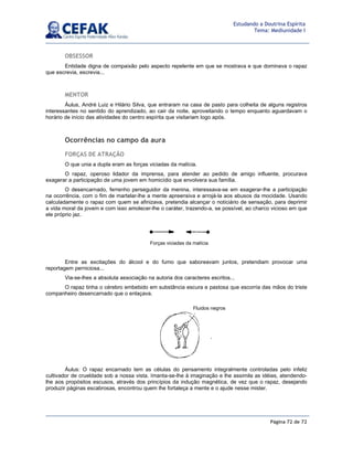 Página 72 de 72
Estudando a Doutrina Espírita
Tema: Mediunidade I
OBSESSOR
Entidade digna de compaixão pelo aspecto repelente em que se mostrava e que dominava o rapaz
que escrevia, escrevia...
MENTOR
Áulus, André Luiz e Hilário Silva, que entraram na casa de pasto para colheita de alguns registros
interessantes no sentido do aprendizado, ao cair da noite, aproveitando o tempo enquanto aguardavam o
horário de início das atividades do centro espírita que visitariam logo após.
Ocorrências no campo da aura
FORÇAS DE ATRAÇÃO
O que unia a dupla eram as forças viciadas da malícia.
O rapaz, operoso lidador da imprensa, para atender ao pedido de amigo influente, procurava
exagerar a participação de uma jovem em homicídio que envolvera sua família.
O desencarnado, ferrenho perseguidor da menina, interessava-se em exagerar-lhe a participação
na ocorrência, com o fim de martelar-lhe a mente apreensiva e arrojá-la aos abusos da mocidade. Usando
calculadamente o rapaz com quem se afinizava, pretendia alcançar o noticiário de sensação, para deprimir
a vida moral da jovem e com isso amolecer-lhe o caráter, trazendo-a, se possível, ao charco vicioso em que
ele próprio jaz.
Entre as excitações do álcool e do fumo que saboreavam juntos, pretendiam provocar uma
reportagem perniciosa...
Via-se-lhes a absoluta associação na autoria dos caracteres escritos...
O rapaz tinha o cérebro embebido em substância escura e pastosa que escorria das mãos do triste
companheiro desencarnado que o enlaçava.
Áulus: O rapaz encarnado tem as células do pensamento integralmente controladas pelo infeliz
cultivador de crueldade sob a nossa vista. Imanta-se-lhe à imaginação e lhe assimila as idéias, atendendo-
lhe aos propósitos escusos, através dos princípios da indução magnética, de vez que o rapaz, desejando
produzir páginas escabrosas, encontrou quem lhe fortaleça a mente e o ajude nesse mister.
Forças viciadas da malícia
Fluidos negros
 