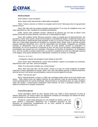 Página 73 de 73
Estudando a Doutrina Espírita
Tema: Mediunidade I
Mediunidade
Seria médium o jovem jornalista?
Áulus: Nosso irmão desconhecido é hábil médium psicógrafo.
Hilário: Todavia, será ele um médium na acepção real do termo? Será peça ativa em agrupamento
espírita comum?
Áulus: Não. Não está sob qualquer disciplina espiritualizante. É um moço de inteligência vivaz, sem
maior experiência da vida, manejado por entidades perturbadoras.
Então, mesmo entre entidades viciosas, valendo-se de pessoas que com elas se afinam numa
perfeita comunhão de forças inferiores, seria lícito ver a mediunidade em ação?
Áulus: Sem qualquer dúvida. Recursos psíquicos, nesse ou naquele grau de desenvolvimento, são
peculiares a todos, tanto quanto o poder de locomoção ou a faculdade de respirar, constituindo forças que o
Espírito encarnado ou desencarnado pode empregar no bem ou no mal de si mesmo. Ser médium não quer
dizer que a alma esteja agraciada por privilégios ou conquistas feitas. Muitas vezes é possível encontrar
pessoas altamente favorecidas com o dom da mediunidade mas dominadas, subjugadas por entidades
sombrias ou delinqüentes, com as quais se afinam de modo perfeito, servindo ao escândalo e à
perturbação, em vez de cooperarem na extensão do bem. Por isso é que não basta a mediunidade para a
concretização dos serviços que nos competem. Precisamos da Doutrina do Espiritismo, do Cristianismo
Puro, a fim de controlar a energia medianímica, de maneira a mobilizá-la em favor da sublimação espiritual
na fé religiosa, tanto quanto disciplinamos a eletricidade, a benefício do conforto na civilização.
Pergunta de André
- Conseguirá o espírito que persegue a jovem atingir os seus fins?
Áulus: Quem sabe? Naturalmente a jovem teria escolhido o gênero de provações que atravessa,
dispondo-se a lutar, com valor, contra as tentações.
Hilário: E se não puder combater com a força precisa?
Áulus: Será mais justo dizer se não quiser, porque a Lei não nos confia problemas de trabalho
superiores à nossa capacidade de solução. Assim, pois, caso não delibere guerrear a influência destrutiva,
demorar-se-á por muito tempo nas perturbações a que já se encontra ligada em princípio.
Hilário: Tudo isso por que?
Áulus: Indiscutivelmente, a jovem e o infeliz que a persegue estão unidos um ao outro desde muito
tempo... Terão estado juntos nas regiões inferiores da vida espiritual, antes da reencarnação com que a
menina presentemente vem sendo beneficiada. Reencontrando-a na experiência física, de cujas vantagens
ainda não partilha, o desventurado companheiro tenta incliná-la, de novo, à desordem emotiva, com o
objetivo de explorá-la em atuação vampirizante.
Conceitos gerais
Outras abordagens dentro do caso: Quando André Luiz, Hilário e Áulus passavam na porta do
referido restaurante, um homem maduro em deploráveis condições de embriaguez era retirado de dentro,
sendo arrastado por dois guardas para o carro policial.
Achava-se o pobre amigo abraçado por uma entidade da sombra, qual se um
polvo estranho o absorvesse. Reparamos que a bebedeira alcançava os dois
porquanto se justapunham completamente um ao outro, exibindo as mesmas
perturbações, - descreve André Luiz.
... Como um polvo
 