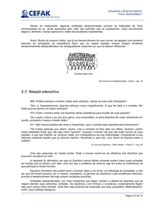 Página 74 de 74
Estudando a Doutrina Espírita
Tema: Mediunidade I
Dentro do restaurante, algumas entidades desencarnadas sorviam as baforadas de fumo
arremessadas ao ar, ainda aquecidas pelo calor dos pulmões que as expulsavam, nisso encontrando
alegria e alimento. Outras aspiravam o hálito de alcoólatras impenitentes.
Áulus: Muitos de nossos irmãos, que já se desvencilharam do vaso carnal, se apegam com tamanho
desvario às sensações da experiência física que se casam àqueles nossos amigos terrestres
temporariamente desequilibrados nos desagradáveis costumes por que se deixam influenciar.
Nos Domínios da Mediunidade - André – cap. 15
5.7. Reação educativa
909. Poderia sempre o homem, pelos seus esforços, vencer as suas más inclinações?
“Sim, e, freqüentemente, fazendo esforços muito insignificantes. O que lhe falta é a vontade. Ah!
Quão poucos dentre vós fazem esforços!”
910. Pode o homem achar nos Espíritos eficaz assistência para triunfar de suas paixões?
“Se o pedir a Deus e ao seu bom gênio, com sinceridade, os bons Espíritos lhe virão certamente em
auxílio, porquanto é essa a missão deles.”
911. Não haverá paixões tão vivas e irresistíveis, que a vontade seja impotente para dominá-las?
“Há muitas pessoas que dizem: Quero, mas a vontade só lhes está nos lábios. Querem, porém
muito satisfeitas ficam que não seja como querem. Quando o homem crê que não pode vencer as suas
paixões, é que seu Espírito se compraz nelas, em conseqüência da sua inferioridade. Compreende a sua
natureza espiritual aquele que as procura reprimir. Vencê-las é, para ele, uma vitória do Espírito sobre a
matéria.”
O Livro dos Espíritos – Allan Kardec – Parte 3ª – cap. XII
Uma das perguntas do mestre lionês: Pode o homem eximir-se da influência dos Espíritos que
procuram arrastá-lo ao mal?
A resposta foi afirmativa, eis que os Espíritos menos felizes somente podem impor suas vontades
às mentes que se afinam com eles, uma vez que o problema da sintonia vige em todos os fenômenos de
que participa a mente humana.
Espíritos incorretos não podem levar o homem digno a se tornar um trânsfuga da sociedade, a não
ser que tal homem possua, em si mesmo, manifestos, os germes do desacerto e das tendências inferiores,
prontos a desabrocharem tão logo surjam condições propícias.
Entidades desequilibradas, por mais insistentes que sejam, tendem a afastar-se daqueles que se
negam atender suas estranhas vontades. Se resistimos, com firmeza e constância, evidentemente fogem
eles para outros sítios mentais, onde lhes seja possível dar expansão aos seus propósitos. Materializarem,
enfim, seus infelizes desígnios.
Cosidos pelo vício
 
