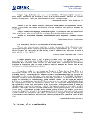 Página 75 de 75
Estudando a Doutrina Espírita
Tema: Mediunidade I
Indaga o insigne Codificador como pode o homem neutralizar a influência de Espíritos desumanos,
tendo obtido a resposta de que a prática do bem e a fé em Deus repelem a influência dos Espíritos
inferiores. Frustram-lhes o império que pretendam exercer sobre a mente encarnada.
O Pensamento de Emmanuel – Martins Peralva – pág. 232
Vigiemos o uso que fazemos de nosso corpo (é um templo bendito para aprendizado, resgate,
serviço e comunicação com nossos semelhantes); evitemos prejudicá-lo com desvios e excessos de
qualquer tipo.
Vigiemos nossa conduta espiritual, em todos os instantes e circunstâncias, para não prejudicarmos
nosso perispírito nem cedermos às influências perniciosas, de encarnados ou desencarnados.
Teremos, por recompensa, assegurada nossa integridade, saúde, segurança e bem estar, material
e espiritual.
Desenvolvimento Mediúnico – Roque Jacintho
479. A prece é um meio eficaz para afastarmos os espíritos inferiores?
“A prece é um poderoso socorro para todos os casos, mas sabei que não é suficiente murmurar
algumas palavras para obter o que se deseja. Deus assiste aos que agem e não aos que se limitam a pedir.
Cumpre, portanto, que o encarnado faça, de seu lado, o que for necessário para destruir em si mesmo a
causa que atrai os maus espíritos.”
O Livro dos Espíritos – Allan Kardec – Parte 2ª – cap. IX
A reação educativa contra o mal, é sempre um dever nosso, mas antes de cogitar dum
desenvolvimento psíquico, que seria talvez prematuro, deveremos procurar a elevação de nossas idéias e
sentimentos. Não poderíamos contar com uma boa mediunidade sem a consolidação dos nossos bons
propósitos, e para sermos úteis, nos reinos do Espírito, cabe-nos aprender, em primeiro lugar, a viver
espiritualmente, embora ainda estejamos na carne.
* * *
O espiritismo cristão é a reminiscência do Evangelho de Nosso Senhor Jesus Cristo, e a
mediunidade constitui um de seus fundamentos vivos. A mediunidade, porém, não é exclusiva dos
chamados médiuns. Todas as criaturas a possuem, porquanto significa percepção espiritual, que deve ser
incentivada em nós mesmos. (referia-se a eles, espíritos, pois dirigia-se a André Luiz). Não bastará,
entretanto, perceber, é imprescindível santificar essa faculdade, convertendo-a no ministério ativo do bem. A
maioria dos candidatos ao desenvolvimento dessa natureza, contudo, não se dispõe aos serviços
preliminares de limpeza do vaso respectivo. Dividem, inexoravelmente a matéria e o espírito, localizando-os
em campos opostos, quando nós, estudantes da verdade, ainda não conseguimos identificar rigorosamente
as fronteiras entre uma e outra, integrados na certeza de que toda a organização universal se baseia em
vibrações puras. Inegavelmente, meu amigo - e sorriu -, não desejamos transformar o mundo em cemitério
de tristeza e desolação. Atender a santificada missão do sexo, no seu plano respeitável, usar um aperitivo
comum, fazer a boa refeição, de modo algum significa desvios espirituais; no entanto, os excessos
representam desperdícios lamentáveis de força, os quais retêm a alma nos círculos inferiores. Ora, para os
que se trancafiam nos cárceres da sobra, não é fácil desenvolver percepções avançadas. Não se pode
cogitar de mediunidade construtiva, sem o equilíbrio construtivo dos aprendizes, na sublime ciência do bem
viver.
Missionários da Luz – André Luiz – cap. III
5.8. Hábitos, vícios e mediunidade
 