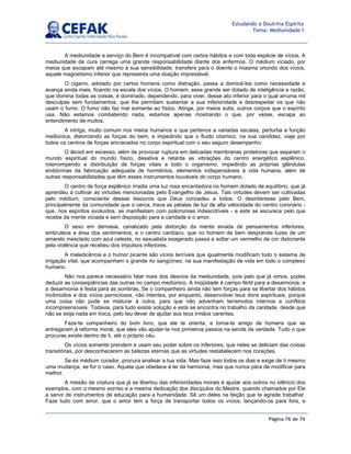 Página 76 de 76
Estudando a Doutrina Espírita
Tema: Mediunidade I
A mediunidade a serviço do Bem é incompatível com certos hábitos e com toda espécie de vícios. A
mediunidade de cura carrega uma grande responsabilidade diante dos enfermos. O médium viciado, por
meios que escapam até mesmo à sua sensibilidade, transfere para o doente o miasma oriundo dos vícios,
aquele magnetismo inferior que representa uma doação imprestável.
O cigarro, adotado por certos homens como distração, passa a dominá-los como necessidade e
avança ainda mais, ficando na escala dos vícios. O homem, esse grande ser dotado de inteligência e razão,
que domina todas as coisas, é dominado, dependendo, para viver, desse ato inferior para o qual arruma mil
desculpas sem fundamentos, que lhe permitam sustentar a sua inferioridade e desrespeitar os que não
usam o fumo. O fumo não faz mal somente ao físico. Atinge, por meios sutis, outros corpos que o espírito
usa. Não estamos combatendo nada, estamos apenas mostrando o que, por vezes, escapa ao
entendimento de muitos.
A intriga, muito comum nos meios humanos e que pertence a variadas escalas, perturba a função
mediúnica, distorcendo as forças do bem, e impedindo que o fluido cósmico, na sua candidez, viaje por
todos os centros de forças encravados no corpo espiritual com o seu seguro desempenho.
O álcool em excesso, além de provocar ruptura em delicadas membranas protetoras que separam o
mundo espiritual do mundo físico, desativa e retarda as vibrações do centro energético esplênico,
interrompendo a distribuição de forças vitais a todo o organismo, impedindo as próprias glândulas
endócrinas da fabricação adequada de hormônios, elementos indispensáveis à vida humana, além de
outras responsabilidades que têm esses instrumentos louváveis do corpo humano.
O centro de força esplênico irradia uma luz rosa encantadora no homem dotado de equilíbrio, que já
aprendeu a cultivar as virtudes mencionadas pelo Evangelho de Jesus. Tais virtudes devem ser cultivadas
pelo médium, consciente desses tesouros que Deus concedeu a todos. O desinteresse pelo Bem,
principalmente da comunidade que o cerca, trava as pétalas de luz de alta velocidade do centro coronário -
que, nos espíritos evoluídos, se manifestam com policromias indescritíveis - e este se escurece pelo que
recebe da mente viciada e sem disposição para a caridade e o amor.
O sexo em demasia, canalizado pela distorção da mente eivada de pensamentos inferiores,
embrutece a área dos sentimentos, e o centro cardíaco, que no homem de bem desprende luzes de um
amarelo mesclado com azul celeste, no sexualista exagerado passa a soltar um vermelho de cor distonante
pela violência que recebeu dos impulsos inferiores.
A maledicência e o humor picante são vícios terríveis que igualmente modificam todo o sistema de
irrigação vital, que acompanham o grande rio sangüíneo, na sua manifestação de vida em todo o complexo
humano.
Não nos parece necessário falar mais dos desvios da mediunidade, pois pelo que já vimos, podes
deduzir as conseqüências das outras no campo mediúnico. A iniqüidade é campo fértil para a desarmonia, e
a desarmonia é festa para as sombras. Se o companheiro ainda não tem forças para se libertar dos hábitos
incômodos e dos vícios perniciosos, não intentes, por enquanto, desenvolver teus dons espirituais, porque
uma coisa não pode se misturar à outra, para que não advenham terremotos internos e conflitos
incompreensíveis. Todavia, para tudo existe solução e esta se encontra no trabalho da caridade, desde que
não se exija nada em troca, pelo teu dever de ajudar aos teus irmãos carentes.
Faze-te companheiro do bom livro, que ele te orienta, e torna-te amigo de homens que se
entregaram à reforma moral, que eles vão ajudar-te nos primeiros passos na senda da verdade. Tudo o que
procuras existe dentro de ti, até o próprio céu.
Os vícios somente prendem e usam seu poder sobre os inferiores, que neles se deliciam das coisas
transitórias, por desconhecerem as belezas eternas que as virtudes restabelecem nos corações.
Se és médium curador, procura analisar a tua vida. Mas faze isso todos os dias e exige de ti mesmo
uma mudança, se for o caso. Aquela que obedece à lei da harmonia, mas que nunca pára de modificar para
melhor.
A missão da criatura que já se libertou das inferioridades morais é ajudar aos outros no silêncio dos
exemplos, com o mesmo sorriso e a mesma dedicação dos discípulos do Mestre, quando chamados por Ele
a servir de instrumentos de educação para a humanidade. Sê um deles na feição que te agrade trabalhar.
Faze tudo com amor, que o amor tem a força de transportar todos os vícios, lançando-os para fora, e
 
