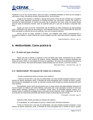 Página 77 de 77
Estudando a Doutrina Espírita
Tema: Mediunidade I
instalando a luz no seu mundo interno, para que viceje a verdadeira felicidade no centro de teu coração e
nele nasça o Cristo, convidando-O para o banquete de luz, na luz de Deus.
Longe de nós incentivar o fanatismo. Apenas procuramos irmãos de boa vontade para o equilíbrio
das nossas forças espirituais, dominando os instintos animais que, porventura, queiram nos impedir na
conquista da nossa liberdade. O médium que ainda não se esqueceu dos vícios, anda com passos largos
para as casas de alienados mentais, onde vai aprender pela dor o que não se dispôs a conquistar pelo
amor.
Àquele que quer se renovar interiormente não lhe faltarão as mãos benfeitoras da espiritualidade
maior, amparando-o em todos os seus esforços, como bênçãos de Deus e como misericórdia de Jesus aos
filhos que pedem a melhoria não só com palavras, mas com os próprios esforços.
Vamos dar-nos as mãos, espíritos e homens, com lealdade, para melhor compreendermos o
Evangelho do Mestre e, nessa sintonia dos nossos corações com Ele, nada mais teremos a esperar, senão
a luz.
Segurança Mediúnica – Miramez – pág. 141
6. Mediunidade: Como praticá-la
6.1. O meio em que vivemos
Nossa vida não é material, é espiritual e como tal regida pela mente. Alimentamo-nos de matéria
para sustento do corpo, mas vivemos de anseios, sonhos, aspirações, idéias e impulsos espirituais que
brotam do nosso íntimo ou nos chegam em forma de sugestões e, às vezes, de envolvimento emocional do
meio em que vivemos, das mente encarnadas e desencarnadas que nos cercam e convivem conosco.
Mediunidade Prática – J. Herculano Pires – pág. 119
6.2. Mediunidade: Percepção de todas as criaturas
- É justo considerarmos todos os homens como médiuns?
- Todos os homens têm o seu grau de mediunidade, nas mais variadas posições evolutivas, e esse
atributo do espírito representa, ainda, a alvorada de novas percepções para o homem do futuro, quando,
pelo avanço da mentalidade do mundo, as criaturas humanas verão alargar-se a janela acanhada dos seus
cinco sentidos.
Na atualidade, porém, temos de reconhecer que no campo imenso das potencialidades psíquicas do
homem existem os médiuns com tarefa definida, precursores das novas aquisições humanas. É certo que
essas tarefas reclamam sacrifícios e se constituem, muitas vezes, de provações ásperas; todavia, se o
operário busca a substância evangélica para a execução de seus deveres, é ele o trabalhador que faz jus
ao acréscimo de misericórdia prometido pelo Mestre a todos os discípulos de boa-vontade.
O Consolador – Emmanuel – pág. 214
Asseverou Allan Kardec que todas as criaturas são médiuns.
E na atualidade, em confirmação ao que diz o mestre lionês, Emmanuel esclarece:
Todos os homens têm o seu grau de mediunidade, nas mais variadas posições evolutivas, e esse
atributo do espírito representa, ainda, a alvorada de novas percepções para o homem do futuro, quando,
 