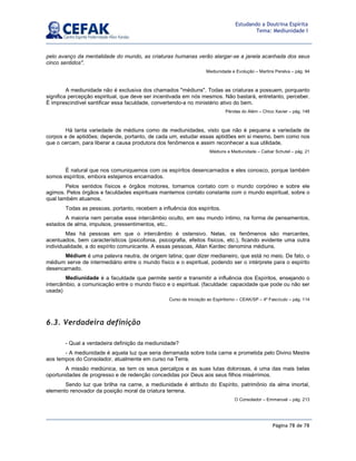 Página 78 de 78
Estudando a Doutrina Espírita
Tema: Mediunidade I
pelo avanço da mentalidade do mundo, as criaturas humanas verão alargar-se a janela acanhada dos seus
cinco sentidos.
Mediunidade e Evolução – Martins Peralva – pág. 94
A mediunidade não é exclusiva dos chamados médiuns. Todas as criaturas a possuem, porquanto
significa percepção espiritual, que deve ser incentivada em nós mesmos. Não bastará, entretanto, perceber.
É imprescindível santificar essa faculdade, convertendo-a no ministério ativo do bem.
Pérolas do Além – Chico Xavier – pág. 148
Há tanta variedade de médiuns como de mediunidades, visto que não é pequena a variedade de
corpos e de aptidões; depende, portanto, de cada um, estudar essas aptidões em si mesmo, bem como nos
que o cercam, para liberar a causa produtora dos fenômenos e assim reconhecer a sua utilidade.
Médiuns e Mediunidade – Caibar Schutel – pág. 21
É natural que nos comuniquemos com os espíritos desencarnados e eles conosco, porque também
somos espíritos, embora estejamos encarnados.
Pelos sentidos físicos e órgãos motores, tomamos contato com o mundo corpóreo e sobre ele
agimos. Pelos órgãos e faculdades espirituais mantemos contato constante com o mundo espiritual, sobre o
qual também atuamos.
Todas as pessoas, portanto, recebem a influência dos espíritos.
A maioria nem percebe esse intercâmbio oculto, em seu mundo íntimo, na forma de pensamentos,
estados de alma, impulsos, pressentimentos, etc..
Mas há pessoas em que o intercâmbio é ostensivo. Nelas, os fenômenos são marcantes,
acentuados, bem característicos (psicofonia, psicografia, efeitos físicos, etc.), ficando evidente uma outra
individualidade, a do espírito comunicante. A essas pessoas, Allan Kardec denomina médiuns.
Médium é uma palavra neutra, de origem latina; quer dizer medianeiro, que está no meio. De fato, o
médium serve de intermediário entre o mundo físico e o espiritual, podendo ser o intérprete para o espírito
desencarnado.
Mediunidade é a faculdade que permite sentir e transmitir a influência dos Espíritos, ensejando o
intercâmbio, a comunicação entre o mundo físico e o espiritual. (faculdade: capacidade que pode ou não ser
usada)
Curso de Iniciação ao Espiritismo – CEAK/SP – 4º Fascículo – pág. 114
6.3. Verdadeira definição
- Qual a verdadeira definição da mediunidade?
- A mediunidade é aquela luz que seria derramada sobre toda carne e prometida pelo Divino Mestre
aos tempos do Consolador, atualmente em curso na Terra.
A missão mediúnica, se tem os seus percalços e as suas lutas dolorosas, é uma das mais belas
oportunidades de progresso e de redenção concedidas por Deus aos seus filhos misérrimos.
Sendo luz que brilha na carne, a mediunidade é atributo do Espírito, patrimônio da alma imortal,
elemento renovador da posição moral da criatura terrena.
O Consolador – Emmanuel – pág. 213
 