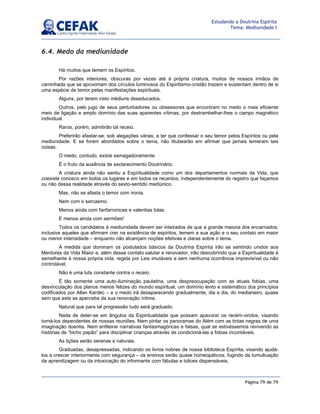 Página 79 de 79
Estudando a Doutrina Espírita
Tema: Mediunidade I
6.4. Medo da mediunidade
Há muitos que temem os Espíritos.
Por razões interiores, obscuras por vezes até à própria criatura, muitos de nossos irmãos de
caminhada que se aproximam dos círculos luminosos do Espiritismo-cristão trazem e sustentam dentro de si
uma espécie de temor pelas manifestações espirituais.
Alguns, por terem visto médiuns deseducados.
Outros, pelo jugo de seus perturbadores ou obsessores que encontram no medo o mais eficiente
meio de ligação e amplo domínio das suas aparentes vítimas, por destrambelhar-lhes o campo magnético
individual.
Raros, porém, admitirão tal receio.
Preferirão afastar-se, sob alegações várias, a ter que confessar o seu temor pelos Espíritos ou pela
mediunidade. E se forem abordados sobre o tema, não titubearão em afirmar que jamais temeram tais
coisas.
O medo, contudo, existe esmagadoramente.
É o fruto da ausência de esclarecimento Doutrinário.
A criatura ainda não sentiu a Espiritualidade como um dos departamentos normais da Vida, que
coexiste conosco em todos os lugares e em todos os recantos, independentemente do registro que façamos
ou não dessa realidade através do sexto-sentido mediúnico.
Mas, não se afasta o temor com ironia.
Nem com o sarcasmo.
Menos ainda com fanfarronices e valentias tolas.
E menos ainda com sermões!
Todos os candidatos à mediunidade devem ser inteirados de que a grande maioria dos encarnados,
inclusive aqueles que afirmam crer na existência de espíritos, temem a sua ação e o seu contato em maior
ou menor intensidade – enquanto não alcançam noções efetivas e claras sobre o tema.
À medida que dominam os postulados básicos da Doutrina Espírita irão se sentindo unidos aos
Mentores da Vida Maior e, além desse contato salutar e renovador, irão descobrindo que a Espiritualidade é
semelhante à nossa própria vida, regida por Leis imutáveis e sem nenhuma ocorrência imprevisível ou não
controlável.
Não é uma luta constante contra o receio.
É tão somente uma auto-iluminação paulatina, uma despreocupação com as atuais fobias, uma
desvinculação dos planos menos felizes do mundo espiritual, um domínio lento e sistemático dos princípios
codificados por Allan Kardec – e o medo irá desaparecendo gradualmente, dia a dia, do medianeiro, quase
sem que este se aperceba da sua renovação íntima.
Natural que para tal progressão tudo será graduado.
Nada de deter-se em ângulos da Espiritualidade que possam apavorar os recém-vindos, visando
torná-los dependentes de nossas reuniões. Nem pintar os panoramas do Além com as tintas negras de uma
imaginação doentia. Nem enfileirar narrativas fantasmagóricas e falsas, qual se estivéssemos revivendo as
histórias de “bicho papão” para disciplinar crianças através de condicioná-las a fobias incontáveis.
As lições serão serenas e naturais.
Graduadas, desapressadas, indicando os livros nobres de nossa biblioteca Espírita, visando ajudá-
los a crescer interiormente com segurança – os ensinos serão quase homeopáticos, fugindo da tumultuação
da aprendizagem ou da intoxicação do informante com fábulas e tolices dispensáveis.
 