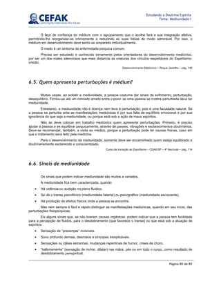 Página 80 de 80
Estudando a Doutrina Espírita
Tema: Mediunidade I
O laço de confiança do médium com o agrupamento que o acolhe fará a sua integração afetiva,
permitindo-lhe reorganizar-se intimamente e reduzindo as suas fobias de modo admirável. Por isso, o
médium em desenvolvimento deve sentir-se amparado individualmente.
O medo é um sintoma de enfermidade psíquica comum.
Precisa ser estudado e conhecido seriamente pelos orientadores do desenvolvimento mediúnico,
por ser um dos males silenciosos que mais distancia as criaturas dos círculos respeitáveis do Espiritismo-
cristão.
Desenvolvimento Mediúnico – Roque Jacintho – pág. 149
6.5. Quem apresenta perturbações é médium?
Muitas vezes, ao eclodir a mediunidade, a pessoa costuma dar sinais de sofrimento, perturbação,
desequilíbrio. Firmou-se até um conceito errado entre o povo: se uma pessoa se mostra perturbada deve ter
mediunidade.
Entretanto, a mediunidade não é doença nem leva à perturbação, pois é uma faculdade natural. Se
a pessoa se perturba ante as manifestações mediúnicas é por sua falta de equilíbrio emocional e por sua
ignorância do que seja a mediunidade, ou porque está sob a ação de maus espíritos.
Não se deve colocar em trabalho mediúnico quem apresente perturbações. Primeiro, é preciso
ajudar a pessoa a se equilibrar psiquicamente, através de passes, vibrações e esclarecimentos doutrinários.
Deve-se recomendar, também, a visita ao médico, porque a perturbação pode ter causas físicas, caso em
que o tratamento será feito pela medicina.
Para o desenvolvimento da mediunidade, somente deve ser encaminhado quem esteja equilibrado e
doutrinariamente esclarecido e conscientizado.
Curso de Iniciação ao Espiritismo – CEAK/SP – 4º fascículo – pág. 114
6.6. Sinais de mediunidade
Os sinais que podem indicar mediunidade são muitos e variados.
A mediunidade fica bem caracterizada, quando:
• Há vidência ou audição no plano fluídico.
• Se dá o transe psicofônico (mediunidade falante) ou psicográfico (mediunidade escrevente).
• Há produção de efeitos físicos onde a pessoa se encontre.
Mas nem sempre é fácil e rápido distinguir as manifestações mediúnicas, quando em seu início, das
perturbações fisiopsíquicas.
Eis alguns sinais que, se não tiverem causas orgânicas, podem indicar que a pessoa tem facilidade
para a percepção de fluidos, para o desdobramento (que favorece o transe) ou que está sob a atuação de
espíritos:
• Sensação de “presenças” invisíveis.
• Sono profundo demais, desmaios e síncopes inexplicáveis.
• Sensações ou idéias estranhas, mudanças repentinas de humor, crises de choro.
• “ballonemente” (sensação de inchar, dilatar) nas mãos, pés ou em todo o corpo, como resultado de
desdobramento perispiritual.
 