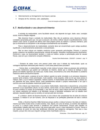 Página 81 de 81
Estudando a Doutrina Espírita
Tema: Mediunidade I
• Adormecimento ou formigamento nos braços e pernas.
• Arrepios de frio, tremores, calor, palpitações.
Curso de Iniciação ao Espiritismo – CEAK/SP – 4º fascículo – pág. 115
6.7. Mediunidade e seu desenvolvimento
A eclosão da mediunidade, como faculdade natural, não depende de lugar, idade, sexo, condição
social, moral ou filiação religiosa.
Não devemos forçar a eclosão da mediunidade. Mas não só podemos como devemos oferecer
condições apropriadas para que, nos que a possuam, ela venha a aflorar natural e equilibradamente, e eles
saibam como usá-la. E quando ela aflorou sem esse preparo prévio do médium, é preciso orientá-lo, para
que os fenômenos se disciplinem e ele empregue acertadamente sua faculdade.
Para o desenvolvimento da mediunidade, somente deve ser encaminhado quem esteja saudável,
equilibrado, e doutrinariamente esclarecido e conscientizado.
Não se deve colocar em trabalho mediúnico quem apresente perturbações. Primeiro, é preciso
ajudar a pessoa a se equilibrar psiquicamente, através de passes, vibrações e esclarecimentos doutrinários.
Conforme o caso, se recomendará, também, a visita ao médico, porque a perturbação pode ter causas
físicas, caso em que o tratamento compete à Medicina.
Estudos Sobre Mediunidade – CEAK/SP – Unidade I – pág. 14
- Gostaria de saber como uma pessoa pode notar que é dotada de mediunidade, quais as
vantagens espirituais oferecidas pela mesma, e como essa pessoa deve proceder?
- Vamos dizer, a mediunidade é peculiar a toda criatura humana; todas as pessoas são portadoras
de valores mediúnicos que podem ser cultivados ao máximo, desde que a criatura se dedique a esse
gênero de trabalho espiritual. De modo que, muitas vezes, encontramos uma certa dificuldade no problema
mediúnico dentro da Doutrina Espírita.
De modo geral, a pessoa só se diz médium quando se sente vinculada a um processo obsessivo;
quando sente arrepios, muita perturbação, muito assédio, muita angústia, então se diz que essa pessoa é
médium. Bem, aí já é médium assediado, médium doente. A mediunidade está enferma. Mas a pessoa sã,
em plenitude dos seus valores físicos, pode perfeitamente estudar a própria mediunidade e ver qual o
caminho que suas faculdades mediúnicas podem tomar.
Uma criatura que desenvolva a sua própria mediunidade, desenvolve-a educando-se, procurando
aprimorar a sua capacidade cultural, os seus valores, vamos dizer, os seus valores de experiência humana,
os seus contatos no campo da humanidade, o seu dom de servir; essa criatura encontra na mediunidade,
um campo vastíssimo de trabalho e de felicidade, porque a felicidade verdadeira vem do trabalho bem
aplicado, daquele trabalho que se constitui um serviço pelo bem de todos.
E o médium, dentro da Doutrina Espírita, é uma criatura não considerada fora de série de criaturas
humanas. O médium é um ser humano, com as fraquezas e as perfeições potenciais de toda a criatura
terrestre.
Então, a Doutrina Espírita é Mãe Generosa porque acolhe a criatura humana e faz dela um médium,
mesmo que tenha muitos erros e muitos acertos, mas, depois, do curso do tempo, os acertos vão abafando
os erros e a criatura pode terminar a existência com grande merecimento. Porque pelo trabalho na
mediunidade, trabalho pelo bem comum, ela vence esse peso, que é o mais importante no mundo. Vencer a
nós mesmos do ponto de vista das tendências inferiores que estejamos carregando. Falo isso a meu
respeito, porque não creio que ninguém carregue tanta imperfeição como eu...
Entrevistas – Chico Xavier/Emmanuel – pág. 101
 