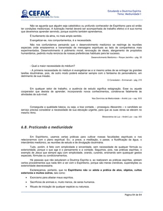 Página 84 de 84
Estudando a Doutrina Espírita
Tema: Mediunidade I
Não se aguarda que alguém seja catedrático ou profundo conhecedor de Espiritismo para só então
ter condições mediúnicas. A ilustração mental deverá ser acompanhada de trabalho efetivo e é sua norma
que deveremos aprender servindo, porque sozinho também aprendemos.
É burilamento da alma, no mais amplo sentido.
Evangelizar-se, nos comportamentos, é a necessidade.
Não nos confundamos pensando que o desenvolvimento mediúnico se restringe às reuniões
especiais onde ensaiaremos a transmissão de mensagens espirituais ao lado de companheiros mais
experimentados. Desenvolvimento é polimento moral, renovação de ideais, alargamento de propósitos
humanitários, pedindo muita renúncia de nossas preferências habituais para ter sucesso.
Desenvolvimento Mediúnico – Roque Jacintho – pág. 35
- Qual a maior necessidade do médium?
- A primeira necessidade do médium é evangelizar-se a si mesmo antes de se entregar às grandes
tarefas doutrinárias, pois, de outro modo poderá esbarrar sempre com o fantasma do personalismo, em
detrimento de sua missão.
O Consolador – Emmanuel – pág. 215
Em qualquer setor de trabalho, a ausência de estudo significa estagnação. Esse ou aquele
cooperador que desista de aprender, incorporando novos conhecimentos, condena-se fatalmente às
atividades de sub-nível.
Nos Domínios da Mediunidade – André Luiz – cap. XVII
Conseguida a qualidade básica, ou seja, a boa vontade, - prosseguiu Alexandre – o candidato ao
serviço precisa considerar a necessidade de sua elevação urgente, para que as suas obras se elevem no
mesmo ritmo.
Missionários da Luz – André Luiz – cap. XIX
6.8. Praticando a mediunidade
Em Espiritismo, usamos certas práticas para cultivar nossas faculdades espirituais e nos
relacionarmos com o plano espiritual. Ex.: a prece, a meditação, o passe, a fluidificação da água, o
intercâmbio mediúnico, as reuniões de estudo e de divulgação doutrinária.
Tudo, porém, é feito com simplicidade e sinceridade, sem necessidade de qualquer fórmula ou
exterioridade, porque o que age é o pensamento e a vontade. Seguimos, pois, nas práticas espíritas, o
exemplo de Jesus que sempre agiu com simplicidade, orando, curando, ensinando sem quaisquer gestos
especiais, fórmulas ou condicionamentos.
Há pessoas que não estudaram a Doutrina Espírita e, ao realizarem as práticas espíritas, adotam
certos procedimentos que nada têm a ver com o Espiritismo, porque são meras crendices, superstições ou
exterioridade desnecessária.
Esclareçamos, portanto, que no Espiritismo não se adota a prática de atos, objetos, cultos
exteriores e muitos outros, tais como:
• Exorcismo para afastar maus espíritos.
• Sacrifícios de animais e, muito menos, de seres humanos.
• Rituais de iniciação de qualquer espécie ou natureza.
 