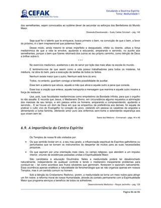 Página 86 de 86
Estudando a Doutrina Espírita
Tema: Mediunidade I
dos semelhantes, sejam convocados ao sublime dever de secundar os esforços dos Benfeitores do Mundo
Maior.
Obsessão/Desobsessão – Suely Caldas Schubert – pág. 148
Seja qual for o talento que te enriquece, busca primeiro o bem, na convicção de que o bem, a favor
do próximo, é o bem irrepreensível que podemos fazer.
Desse modo, ainda mesmo te sintas imperfeito e desajustado, infeliz ou doente, utiliza a força
medianímica de que a vida te envolve, ajudando e educando, amparando e servindo, no auxílio aos
semelhantes, porque o bem que fizeres retornará dos outros ao teu próprio caminho, como bênção de Deus
a brilhar sobre ti.
* * *
No exercício mediúnico, aceitemos o ato de servir por lição das mais altas na escola do mundo.
E lembremo-nos de que assim como a vida possui trabalhadores para todos os misteres, há
médiuns, na obra do bem, para a execução de tarefas de todos os feitios.
Nenhum existe maior que o outro. Nenhum está livre do erro.
Todos, no entanto, guardam consigo a bendita possibilidade de auxiliar.
Esse tem a palavra que educa, aquele a mão que alivia e aquele outro a pena que consola.
Esse traz a oração que enleva, aquele transporta a mensagem que reanima e aquele outro mostra a
força de restaurar.
Usa, pois, tuas faculdades medianímicas como empréstimo da Bondade Infinita, para que o orgulho
te não assalte. E recorda que Jesus, o Medianeiro Divino, em circunstância alguma requestou a admiração
dos maiorais de seu tempo, e sim passou entre os homens, amparando e compreendendo, ajudando e
servindo... E se houve um dom de Deus em que se empenhou de preferência aos demais, foi aquele de
praticar o culto vivo do Evangelho no coração do povo, visitando em pessoa os casebres da angústia e
alimentando a turba faminta, ofertando amor puro aos enfermos sem-nome e estendendo esperança aos
que viviam sem lar.
Seara dos Médiuns – Emmanuel – págs. 44 e 46
6.9. A importância do Centro Espírita
Os Templos de nossa fé são visitados por:
• Os que sentirão brotar em si, a seu mau grado, a influenciação espiritual de Espíritos galhofeiros ou
perturbados que se tornam os instrumentos do despertar de muitos para as suas necessidades
psíquicas.
• Os que aspiram por uma orientação mais clara, no campo religioso, que atendem a um impulso
interior, oriundo de existências passadas unidas à Espiritualidade Maior.
São candidatos à educação Doutrinária. Neles a mediunidade poderá ter desabrochado
naturalmente, independente de qualquer controle e tendo o medianeiro inexperiente problemas para
conduzir-se – tal como acontece aos frutos silvestres que germinam, florescem e sazonam nativamente.
Essa ocorrência apenas enaltece a naturalidade da fenomenologia que se não organiza apenas em nossos
Templos, mas é um sentido comum no homem.
Sob a bênção do Cristianismo Redivivo, porém, a mediunidade se torna um meio nobre para atingir
um fim nobre: a reforma moral de nossa Humanidade, através do contato permanente com a Espiritualidade
Maior que programa serviços a benefício de todos os sofredores.
Desenvolvimento Mediúnico – Roque Jachintho – pág. 129
 