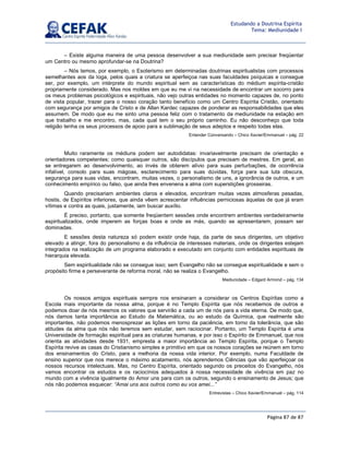 Página 87 de 87
Estudando a Doutrina Espírita
Tema: Mediunidade I
– Existe alguma maneira de uma pessoa desenvolver a sua mediunidade sem precisar freqüentar
um Centro ou mesmo aprofundar-se na Doutrina?
– Nós temos, por exemplo, o Esoterismo em determinadas doutrinas espiritualistas com processos
semelhantes aos da Ioga, pelos quais a criatura se aperfeiçoa nas suas faculdades psíquicas e consegue
ser, por exemplo, um intérprete do mundo espiritual sem as características do médium espírita-cristão
propriamente considerado. Mas nos moldes em que eu me vi na necessidade de encontrar um socorro para
os meus problemas psicológicos e espirituais, não vejo outras entidades no momento capazes de, no ponto
de vista popular, trazer para o nosso coração tanto benefício como um Centro Espírita Cristão, orientado
com segurança por amigos de Cristo e de Allan Kardec capazes de ponderar as responsabilidades que eles
assumem. De modo que eu me sinto uma pessoa feliz com o tratamento da mediunidade na estação em
que trabalho e me encontro, mas, cada qual tem o seu próprio caminho. Eu não desconheço que toda
religião tenha os seus processos de apoio para a sublimação de seus adeptos e respeito todas elas.
Entender Conversando – Chico Xavier/Emmanuel – pág. 22
Muito raramente os médiuns podem ser autodidatas: invariavelmente precisam de orientação e
orientadores competentes; como quaisquer outros, são discípulos que precisam de mestres. Em geral, ao
se entregarem ao desenvolvimento, ao invés de obterem alívio para suas perturbações, de ocorrência
infalível, consolo para suas mágoas, esclarecimento para suas dúvidas, força para sua luta obscura,
segurança para suas vidas, encontram, muitas vezes, o personalismo de uns, a ignorância de outros, e um
conhecimento empírico ou falso, que ainda lhes envenena a alma com superstições grosseiras.
Quando precisariam ambientes claros e elevados, encontram muitas vezes atmosferas pesadas,
hostis, de Espíritos inferiores, que ainda vêem acrescentar influências perniciosas àquelas de que já eram
vítimas e contra as quais, justamente, iam buscar auxílio.
É preciso, portanto, que somente freqüentem sessões onde encontrem ambientes verdadeiramente
espiritualizados, onde imperem as forças boas e onde as más, quando se apresentarem, possam ser
dominadas.
E sessões desta natureza só podem existir onde haja, da parte de seus dirigentes, um objetivo
elevado a atingir, fora do personalismo e da influência de interesses materiais, onde os dirigentes estejam
integrados na realização de um programa elaborado e executado em conjunto com entidades espirituais de
hierarquia elevada.
Sem espiritualidade não se consegue isso; sem Evangelho não se consegue espiritualidade e sem o
propósito firme e perseverante de reforma moral, não se realiza o Evangelho.
Mediunidade – Edgard Armond – pág. 134
Os nossos amigos espirituais sempre nos ensinaram a considerar os Centros Espíritas como a
Escola mais importante da nossa alma, porque é no Templo Espírita que nós recebemos de outros e
podemos doar de nós mesmos os valores que servirão a cada um de nós para a vida eterna. De modo que,
nós damos tanta importância ao Estudo da Matemática, ou ao estudo da Química, que realmente são
importantes, não podemos menosprezar as lições em torno da paciência, em torno da tolerância, que são
atitudes da alma que nós não teremos sem estudar, sem raciocinar. Portanto, um Templo Espírita é uma
Universidade de formação espiritual para as criaturas humanas, e por isso o Espírito de Emmanuel, que nos
orienta as atividades desde 1931, empresta a maior importância ao Templo Espírita, porque o Templo
Espírita revive as casas do Cristianismo simples e primitivo em que os nossos corações se reúnem em torno
dos ensinamentos do Cristo, para a melhoria da nossa vida interior. Por exemplo, numa Faculdade de
ensino superior que nos merece o máximo acatamento, nós aprendemos Ciências que vão aperfeiçoar os
nossos recursos intelectuais. Mas, no Centro Espírita, orientado segundo os preceitos do Evangelho, nós
vamos encontrar os estudos e os raciocínios adequados à nossa necessidade de vivência em paz no
mundo com a vivência igualmente do Amor uns para com os outros, segundo o ensinamento de Jesus; que
nós não podemos esquecer: “Amai uns aos outros como eu vos amei...”
Entrevistas – Chico Xavier/Emmanuel – pág. 114
 
