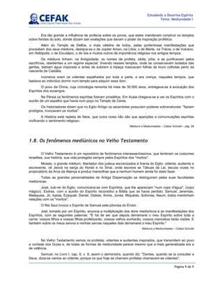 Página 9 de 9
Estudando a Doutrina Espírita
Tema: Mediunidade I
Era tão grande a influência da profecia sobre os povos, que estes mandavam construir os templos
sobre fendas do solo, donde diziam sair exalações que davam o poder da inspiração profética.
Além do Templo de Delfos, o mais célebre de todos, pelas portentosas manifestações que
procediam dos seus médiuns, destaca-se o de Júpiter Amon, na Líbia; o de Marte, na Trácia; o de Vulcano,
em Heliópolis; o de Esculápio, o de Ísis e muitos outros de importância religiosa nos antigos tempos.
Os médiuns tinham, na Antigüidade, os nomes de profeta, sibila, pítia, e se purificavam pelos
sacrifícios, obedientes a um regime especial. Vivendo nesses templos, onde se conservavam isolados das
gentes, bebiam água inspirada e antes de subirem à tripeça mascavam folhas de louro colhidas perto da
nascente de Castália.
Inúmeros eram os videntes espalhados por toda a parte, e era crença, naqueles tempos, que
bastava ao indivíduo dormir num templo para adquirir esse dom.
O povo da China, cuja cronologia remonta há mais de 30.000 anos, entregava-se à evocação dos
Espíritos dos avoengos.
Na Pérsia os fenômenos espíritas fizeram prosélitos. Em Acaia chegava-se a ver os Espíritos com o
auxílio de um espelho que havia num poço no Templo de Ceres.
Os historiadores dizem que no Egito Antigo os sacerdotes possuíam poderes sobrenaturais: "faziam
prodígios, invocavam os mortos".
A História está repleta de fatos, que outra coisa não são que aparições e comunicações espíritas
vivificando o sentimento religioso.
Médiuns e Mediunidades – Caibar Schutel – pág. 28
1.8. Os fenômenos mediúnicos no Velho Testamento
O Velho Testamento é um repositório de fenômenos interessantíssimos, que lembram os costumes
israelitas, sua história, sua vida protegida sempre pelos Espíritos dos "mortos".
Moisés, o grande médium, libertador dos judeus escravizados à tirania do Egito, vidente, audiente e
escrevente, vê Jeová na sarça do Horeb e no Sinai, onde escreve as Tábuas da Lei, escuta vozes no
propiciatório da Arca da Aliança e produz maravilhas que a nenhum homem ainda foi dado fazer.
Todas as grandes personalidades da Antiga Dispensação se distinguiram pelas suas faculdades
mediúnicas.
José, sub-rei do Egito, comunicava-se com Espíritos, que lhe apareciam "num copo d'água", (copo
mágico). Esdras, com o auxílio do Espírito reconstitui a Bíblia que se havia perdido; Samuel, Jeremias,
Malaquias, Jó, Isaías, Ezequiel, Daniel, Oséias, Amós, Jonas, Miquéias, Sofonias, Naum, todos mantinham
relações com os "mortos".
O Rei Saul invoca o Espírito de Samuel pela pitonisa do Endor.
Joel, tomado por um Espírito, anuncia a multiplicação dos dons mediúnicos e as manifestações dos
Espíritos, com as seguintes palavras: "E há de ser que depois derramarei o meu Espírito sobre toda a
carne; vossos filhos e vossas filhas profetizarão; vossos velhos sonharão; vossos mancebos terão visões. E
também sobre os meus servos e minhas servas naqueles dias derramarei o meu Espírito."
Médiuns e Mediunidades – Caibar Schutel
No Velho Testamento vemos os profetas, videntes e audientes inspirados, que transmitem ao povo
a vontade dos Guias e, de todas as formas de mediunidade parece mesmo que a mais generalizada era a
de vidência.
Samuel, no Livro I, cap. 9, v. 9, assim o demonstra, quando diz: "Dantes, quando se ia consultar a
Deus, dizia-se vamos ao vidente; porque os que hoje se chamam profetas chamavam-se videntes".
 