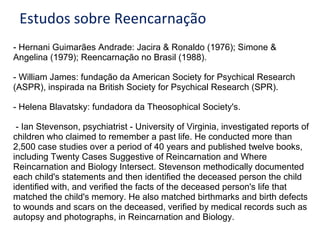 Estudos sobre Reencarnação
- Hernani Guimarães Andrade: Jacira & Ronaldo (1976); Simone &
Angelina (1979); Reencarnação no Brasil (1988).
- William James: fundação da American Society for Psychical Research
(ASPR), inspirada na British Society for Psychical Research (SPR).
- Helena Blavatsky: fundadora da Theosophical Society's.
- Ian Stevenson, psychiatrist - University of Virginia, investigated reports of
children who claimed to remember a past life. He conducted more than
2,500 case studies over a period of 40 years and published twelve books,
including Twenty Cases Suggestive of Reincarnation and Where
Reincarnation and Biology Intersect. Stevenson methodically documented
each child's statements and then identified the deceased person the child
identified with, and verified the facts of the deceased person's life that
matched the child's memory. He also matched birthmarks and birth defects
to wounds and scars on the deceased, verified by medical records such as
autopsy and photographs, in Reincarnation and Biology.
 