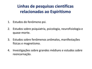 Linhas de pesquisas científicas
relacionadas ao Espiritismo
1. Estudos do fenômeno psi.
2. Estudos sobre psiquiatria, psicologia, neurofisiologia e
quase-morte.
3. Estudos sobre fenômenos anômalos, manifestações
físicas e magnetismo.
4. Investigações sobre grandes médiuns e estudos sobre
reencarnação.
 