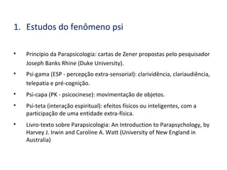 1. Estudos do fenômeno psi

Princípio da Parapsicologia: cartas de Zener propostas pelo pesquisador
Joseph Banks Rhine (Duke University).

Psi-gama (ESP - percepção extra-sensorial): clarividência, clariaudiência,
telepatia e pré-cognição.

Psi-capa (PK - psicocinese): movimentação de objetos.

Psi-teta (interação espiritual): efeitos físicos ou inteligentes, com a
participação de uma entidade extra-física.

Livro-texto sobre Parapsicologia: An Introduction to Parapsychology, by
Harvey J. Irwin and Caroline A. Watt (University of New England in
Australia)
 