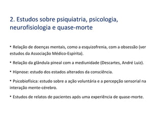 2. Estudos sobre psiquiatria, psicologia,
neurofisiologia e quase-morte

Relação de doenças mentais, como a esquizofrenia, com a obsessão (ver
estudos da Associação Médico-Espírita).

Relação da glândula pineal com a mediunidade (Descartes, André Luiz).

Hipnose: estudo dos estados alterados da consciência.

Psicobiofísica: estudo sobre a ação voluntária e a percepção sensorial na
interação mente-cérebro.

Estudos de relatos de pacientes após uma experiência de quase-morte.
 