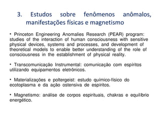 3. Estudos sobre fenômenos anômalos,
manifestações físicas e magnetismo

Princeton Engineering Anomalies Research (PEAR) program:
studies of the interaction of human consciousness with sensitive
physical devices, systems and processes, and development of
theoretical models to enable better understanding of the role of
consciousness in the establishment of physical reality.

Transcomunica o Instrumental: comunica o com esp ritosçã çã í
utilizando equipamentos eletr nicos.ô

Materializa es e poltergeist: estudo qu mico-f sico doçõ í í
ecotoplasma e da a o ostensiva de esp ritos.çã í

Magnetismo: an lise de corpos espirituais, chakras e equil brioá í
energ tico.é
 
