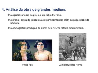 4. Análise da obra de grandes médiuns
- Psicografia: análise da grafia e do estilo literário.
- Psicofonia: casos de xenoglossia e conhecimentos além da capacidade do
médium.
- Psicopctografia: produção de obras de arte em estado mediunizado.
Irmãs Fox Daniel Dunglas Home
 
