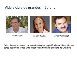 Vida e obra de grandes médiuns
Allison DuBois James Van PraaghJoão de Deus
"Nós não somos seres humanos tendo uma experiência espiritual. Somos
seres espirituais tendo uma experiência humana" (Teillard de Chardin)
 
