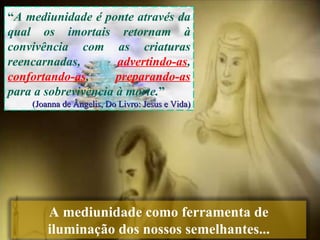 “ A mediunidade é ponte através da qual os imortais retornam à convivência com as criaturas reencarnadas,  advertindo-as ,  confortando-as ,  preparando-as  para a sobrevivência à morte. ”  (Joanna de Ângelis, Do Livro: Jesus e Vida) A mediunidade como ferramenta de iluminação dos nossos semelhantes... 