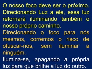 O nosso foco deve ser o próximo. Direcionando Luz a ele, essa luz retornará iluminando também o nosso próprio caminho. Direcionando o foco para nós mesmos, corremos o risco de ofuscar-nos, sem iluminar a ninguém. Ilumina-se, apagando a própria luz para que brilhe a luz do outro. 