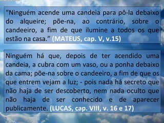 “ Ninguém acende uma candeia para pô-la debaixo do alqueire; põe-na, ao contrário, sobre o candeeiro, a fim de que ilumine a todos os que estão na casa.”  (MATEUS, cap. V, v.15) Ninguém há que, depois de ter acendido uma candeia, a cubra com um vaso, ou a ponha debaixo da cama; põe-na sobre o candeeiro, a fim de que os que entrem vejam a luz; - pois nada há secreto que não haja de ser descoberto, nem nada oculto que não haja de ser conhecido e de aparecer publicamente.  (LUCAS, cap. VIII, v. 16 e 17) 