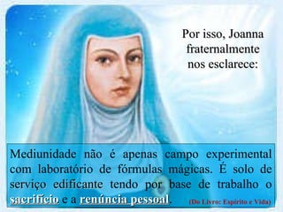 Mediunidade não é apenas campo experimental com laboratório de fórmulas mágicas. É solo de  serviço edificante  tendo por base de trabalho o  sacrifício  e a  renúncia pessoal . (Do Livro: Espírito e Vida) Por isso, Joanna fraternalmente nos esclarece: 