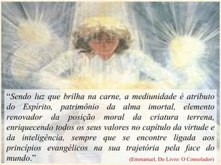 “ Sendo luz que brilha na carne, a mediunidade é atributo do Espírito, patrimônio da alma imortal, elemento renovador da posição moral da criatura terrena, enriquecendo todos os seus valores no capítulo da virtude e da inteligência, sempre que se encontre ligada aos princípios evangélicos na sua trajetória pela face do mundo .” (Emmanuel, Do Livro: O Consolador) 