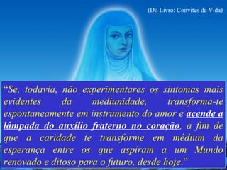 “ Se, todavia, não experimentares os sintomas mais evidentes da mediunidade, transforma-te espontaneamente em instrumento do amor e  acende a lâmpada do auxílio fraterno no coração , a fim de que a caridade te transforme em médium da esperança entre os que aspiram a um Mundo renovado e ditoso para o futuro, desde hoje .” (Do Livro: Convites da Vida) 