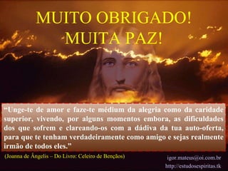 “ Unge-te de amor e faze-te médium da alegria como da caridade superior, vivendo, por alguns momentos embora, as dificuldades dos que sofrem e clareando-os com a dádiva da tua auto-oferta, para que te tenham verdadeiramente como amigo e sejas realmente irmão de todos eles.” MUITO OBRIGADO! MUITA PAZ! [email_address] http://estudosespiritas.tk (Joanna de Ângelis – Do Livro: Celeiro de Bençãos)   