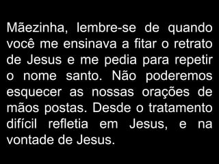 Mãezinha, lembre-se de quando você me ensinava a fitar o retrato de Jesus e me pedia para repetir o nome santo. Não poderemos esquecer as nossas orações de mãos postas. Desde o tratamento difícil refletia em Jesus, e na vontade de Jesus.  